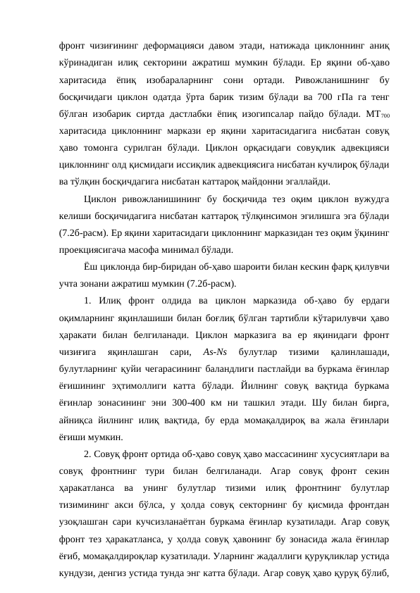 фронт чизиғининг деформацияси давом этади, натижада циклоннинг аниқ
кўринадиган илиқ секторини ажратиш мумкин бўлади. Ер яқини об-ҳаво
харитасида  ёпиқ  изобараларнинг  сони  ортади.  Ривожланишнинг  бу
босқичидаги циклон одатда ўрта барик тизим бўлади ва 700 гПа га тенг
бўлган изобарик сиртда дастлабки ёпиқ изогипсалар пайдо бўлади. МТ700
харитасида циклоннинг маркази ер яқини харитасидагига  нисбатан совуқ
ҳаво  томонга  сурилган  бўлади.  Циклон  орқасидаги  совуқлик  адвекцияси
циклоннинг олд қисмидаги иссиқлик адвекциясига нисбатан кучлироқ бўлади
ва тўлқин босқичдагига нисбатан каттароқ майдонни эгаллайди.
Циклон  ривожланишининг  бу  босқичида  тез  оқим  циклон  вужудга
келиши босқичидагига нисбатан каттароқ тўлқинсимон эгилишга эга бўлади
(7.2б-расм). Ер яқини харитасидаги циклоннинг марказидан тез оқим ўқининг
проекциясигача масофа минимал бўлади.
Ёш циклонда бир-биридан об-ҳаво шароити билан кескин фарқ қилувчи
учта зонани ажратиш мумкин (7.2б-расм).
1.  Илиқ  фронт  олдида  ва  циклон  марказида  об-ҳаво  бу  ердаги
оқимларнинг яқинлашиши билан боғлиқ бўлган тартибли кўтарилувчи ҳаво
ҳаракати  билан  белгиланади.  Циклон  марказига  ва  ер  яқинидаги  фронт
чизиғига  яқинлашган  сари,
 As-Ns 
булутлар  тизими  қалинлашади,
булутларнинг қуйи чегарасининг баландлиги пастлайди ва буркама ёғинлар
ёғишининг  эҳтимоллиги  катта  бўлади.  Йилнинг  совуқ  вақтида  буркама
ёғинлар  зонасининг  эни  300-400  км  ни  ташкил  этади.  Шу  билан  бирга,
айниқса йилнинг илиқ вақтида, бу ерда момақалдироқ ва жала ёғинлари
ёғиши мумкин.
2. Совуқ фронт ортида об-ҳаво совуқ ҳаво массасининг хусусиятлари ва
совуқ  фронтнинг  тури  билан  белгиланади.  Агар  совуқ  фронт  секин
ҳаракатланса  ва  унинг  булутлар  тизими  илиқ  фронтнинг  булутлар
тизимининг  акси  бўлса, у ҳолда  совуқ секторнинг  бу қисмида  фронтдан
узоқлашган сари кучсизланаётган буркама ёғинлар кузатилади. Агар совуқ
фронт тез ҳаракатланса, у ҳолда совуқ ҳавонинг бу зонасида жала ёғинлар
ёғиб, момақалдироқлар кузатилади. Уларнинг жадаллиги қуруқликлар устида
кундузи, денгиз устида тунда энг катта бўлади. Агар совуқ ҳаво қуруқ бўлиб,
