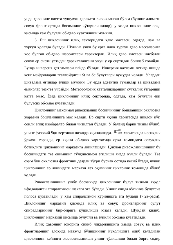 унда ҳавонинг пастга тушувчи ҳаракати ривожланган бўлса (бунинг аломати
совуқ фронт ортида босимнинг кўтарилишидир), у ҳолда циклоннинг орқа
қисмида кам булутли об-ҳаво кузатилиши мумкин.
3.  Ёш  циклоннинг  илиқ  секторидаги  ҳаво  массаси,  одатда,  нам  ва
турғун ҳолатда бўлади. Шунинг учун бу ерга илиқ турғун ҳаво массаларига
хос бўлган об-ҳаво шароитлари характерли. Илиқ ҳаво массаси нисбатан
совуқ ер сирти устидан ҳаракатлангани учун у ер сиртидан бошлаб совийди.
Бунда инверсия қатламлари пайдо бўлади. Инверсия қатлами остида қишда
кенг майдонларни эгаллайдиган St ва Sс булутлари вужудга келади. Улардан
шивалама ёғинлар ёғиши мумкин. Бу ерда адвектив туманлар ва шивалама
ёмғирлар тез-тез учрайди. Метеорологик катталикларнинг суткалик ўзгариши
катта  эмас.  Ёзда  циклоннинг  илиқ  секторида,  одатда,  кам  булутли  ёки
булутсиз об-ҳаво кузатилади.
Циклоннинг максимал ривожланиш босқичининг бошланиши окклюзия
жараёни бошланишига мос келади. Ер сирти яқини харитасида циклон кўп
сонли ёпиқ изобаралар билан чизилган бўлади. У баланд барик тизим бўлиб,
унинг фазовий ўқи вертикал чизиққа яқинлашади. ΗΤ1000
500
 харитасида иссиқлик
ўркачи  тораяди,  ер  яқини  об-ҳаво  харитасида  орқа  томондаги  совуқлик
ботиқлиги циклоннинг марказига яқинлашади. Циклон ривожланишининг бу
босқичидаги тез оқимнинг тўлқинсимон эгилиши янада кучли бўлади. Тез
оқим ўқи окклюзия фронтини деярли тўғри бурчак остида кесиб ўтади, чунки
циклоннинг ер яқинидаги маркази тез оқимнинг циклоник томонида бўлиб
қолади.
Ривожланишнинг  ушбу  босқичида  циклоннинг  булут  тизими  яққол
ифодаланган спиралсимон шаклга эга бўлади. Унинг ёнида кўпинча булутсиз
полоса кузатилади, у ҳам спиралсимон кўринишга эга бўлади (7.2в-расм).
Циклоннинг  марказий  қисмида  илиқ  ва  совуқ  фронтларнинг  булут
спиралларининг  бир-бирига  қўшилиши  юзага  келади.  Шундай  қилиб,
циклоннинг марказий қисмида булутли ва ёғинли об-ҳаво кузатилади.
Илиқ  ҳавонинг  юқорига  сиқиб  чиқарилишига  ҳамда  совуқ  ва  илиқ
фронтларнинг  алоҳида  мавжуд  бўлишининг  йўқолишига  олиб  келадиган
циклоннинг кейинги окклюзияланиши унинг тўлишиши билан бирга содир
