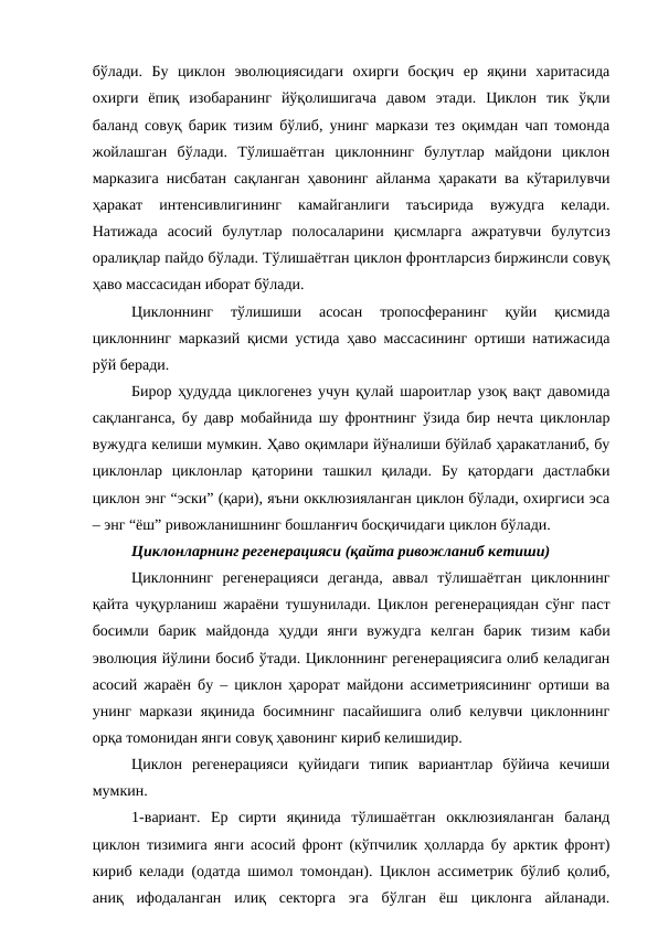 бўлади.  Бу  циклон  эволюциясидаги  охирги  босқич  ер  яқини  харитасида
охирги  ёпиқ  изобаранинг  йўқолишигача  давом  этади.  Циклон  тик  ўқли
баланд совуқ барик тизим бўлиб, унинг маркази тез оқимдан чап томонда
жойлашган  бўлади.  Тўлишаётган  циклоннинг  булутлар  майдони  циклон
марказига нисбатан сақланган ҳавонинг айланма ҳаракати ва кўтарилувчи
ҳаракат  интенсивлигининг  камайганлиги  таъсирида  вужудга  келади.
Натижада  асосий  булутлар  полосаларини  қисмларга  ажратувчи  булутсиз
оралиқлар пайдо бўлади. Тўлишаётган циклон фронтларсиз биржинсли совуқ
ҳаво массасидан иборат бўлади.
Циклоннинг  тўлишиши  асосан  тропосферанинг  қуйи  қисмида
циклоннинг марказий қисми устида ҳаво массасининг ортиши натижасида
рўй беради.
Бирор ҳудудда циклогенез учун қулай шароитлар узоқ вақт давомида
сақланганса, бу давр мобайнида шу фронтнинг ўзида бир нечта циклонлар
вужудга келиши мумкин. Ҳаво оқимлари йўналиши бўйлаб ҳаракатланиб, бу
циклонлар  циклонлар  қаторини  ташкил  қилади.  Бу  қатордаги  дастлабки
циклон энг “эски” (қари), яъни окклюзияланган циклон бўлади, охиргиси эса
– энг “ёш” ривожланишнинг бошланғич босқичидаги циклон бўлади.
Циклонларнинг регенерацияси (қайта ривожланиб кетиши)
Циклоннинг  регенерацияси  деганда,  аввал  тўлишаётган  циклоннинг
қайта чуқурланиш жараёни тушунилади. Циклон регенерациядан сўнг паст
босимли  барик  майдонда  ҳудди  янги  вужудга  келган  барик  тизим  каби
эволюция йўлини босиб ўтади. Циклоннинг регенерациясига олиб келадиган
асосий жараён бу – циклон ҳарорат майдони ассиметриясининг ортиши ва
унинг маркази яқинида босимнинг пасайишига олиб келувчи циклоннинг
орқа томонидан янги совуқ ҳавонинг кириб келишидир.
Циклон  регенерацияси  қуйидаги  типик  вариантлар  бўйича  кечиши
мумкин.
1-вариант.  Ер  сирти  яқинида  тўлишаётган  окклюзияланган  баланд
циклон тизимига янги асосий фронт (кўпчилик ҳолларда бу арктик фронт)
кириб келади (одатда шимол томондан). Циклон ассиметрик бўлиб қолиб,
аниқ  ифодаланган  илиқ  секторга  эга  бўлган  ёш  циклонга  айланади.
