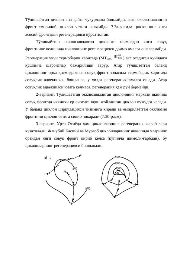 Тўлишаётган циклон яна қайта чуқурлаша бошлайди, эски окклюзияланган
фронт  емирилиб,  циклон  четига  силжийди.  7.3а-расмда  циклоннинг  янги
асосий фронтдаги регенерацияси кўрсатилган.
Тўлишаётган  окклюзияланган  циклонга  шимолдан  янги  совуқ
фронтнинг келишида циклоннинг регенерацияси доимо амалга ошавермайди.
Регенерация учун термобарик харитада (МТ700, ΗΤ1000
500
) акс этадиган қуйидаги
қўшимча  шароитлар  бажарилиши  зарур.  Агар  тўлишаётган  баланд
циклоннинг орқа қисмида янги совуқ фронт зонасида термобарик харитада
совуқлик адвекцияси бошланса, у ҳолда регенерация амалга ошади. Агар
совуқлик адвекцияси юзага келмаса, регенерация ҳам рўй бермайди.
2-вариант. Тўлишаётган окклюзияланган циклоннинг маркази яқинида
совуқ фронтда иккинчи ер сиртига яқин жойлашган циклон вужудга келади.
У баланд циклон циркуляцияси тизимига киради ва емирилаётган окклюзия
фронтини циклон четига сиқиб чиқаради (7.3б-расм).
3-вариант. Ўрта Осиёда ҳам циклонларнинг регенерация жараёнлари
кузатилади. Жанубий Каспий ва Мурғоб циклонларининг чиқишида уларнинг
ортидан  янги  совуқ  фронт  кириб  келса  (кўпинча  шимоли-ғарбдан),  бу
циклонларнинг регенерацияси бошланади. 
а)
