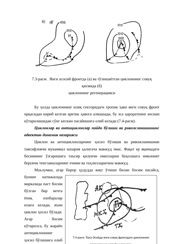 7.3-расм.  Янги асосий фронтда (а) ва тўлишаётган циклоннинг совуқ
қисмида (б) 
циклоннинг регенерацияси
Бу ҳолда циклоннинг илиқ секторидаги тропик ҳаво янги совуқ фронт
орқасидан кириб келган арктик ҳавога алмашади, бу эса ҳароратнинг кескин
кўтарилишидан сўнг кескин пасайишига олиб келади (7.4-расм).
Циклонлар ва антициклонлар пайдо бўлиши ва ривожланишининг
адвектив-динамик назарияси
Циклон  ва  антициклонларнинг  ҳосил  бўлиши  ва  ривожланишини
тавсифловчи мукаммал назария ҳалигача мавжуд эмас. Фақат ер яқинидаги
босимнинг  ўзгаришига  таъсир  қилувчи  омилларни  баҳолашга  имконият
берувчи тенгламаларнинг ечими ва таҳлилларигина мавжуд.
Маълумки,  агар  бирор  ҳудудда  вақт  ўтиши  билан  босим  пасайса,
бунинг  натижасида
марказида паст босим
бўлган  бир  нечта
ёпиқ
 
изобаралар
юзага  келади,  яъни
циклон ҳосил бўлади.
Агар
 
босим
кўтарилса, бу жараён
антициклоннинг
ҳосил бўлишига олиб
б)
7.4-расм. Ўрта Осиёда янги совуқ фронтдаги циклоннинг 
регенерация жараёни схемаси
