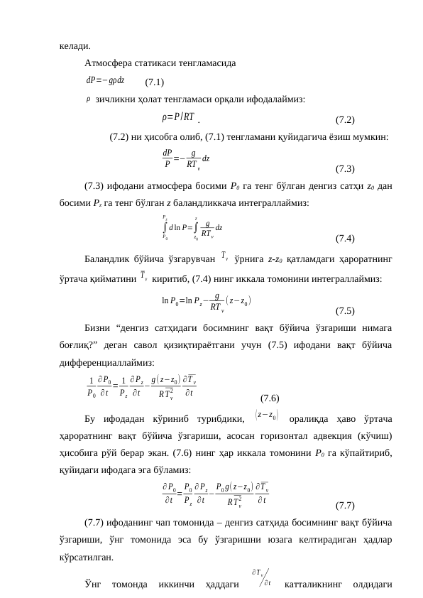 келади.
Атмосфера статикаси тенгламасида
dP=−gρdz        (7.1)
ρ  зичликни ҳолат тенгламаси орқали ифодалаймиз:
ρ=P/RT .
(7.2)
(7.2) ни ҳисобга олиб, (7.1) тенгламани қуйидагича ёзиш мумкин:
dP
P =− g
RT v
dz
(7.3)
(7.3) ифодани атмосфера босими Р0 га тенг бўлган денгиз сатҳи z0 дан
босими Pz га тенг бўлган z баландликкача интеграллаймиз:
∫
P0
Pz
d ln P=∫
z0
z
g
RTv
dz
(7.4)
Баландлик бўйича ўзгарувчан  Τ v  ўрнига  z-z0 қатламдаги ҳароратнинг
ўртача қийматини T v  киритиб, (7.4) нинг иккала томонини интеграллаймиз:
ln P0=ln Pz− g
RT v
( z−z0)
(7.5)
Бизни  “денгиз  сатҳидаги  босимнинг  вақт  бўйича  ўзгариши  нимага
боғлиқ?”  деган  савол  қизиқтираётгани  учун  (7.5)  ифодани  вақт  бўйича
дифференциаллаймиз:
1
P0
∂P0
∂t = 1
Pz
∂Pz
∂t −
g( z−z0)
RT v
2
∂T v
∂t
(7.6)
Бу  ифодадан  кўриниб  турибдики,  (z−z0)  оралиқда  ҳаво  ўртача
ҳароратнинг  вақт  бўйича  ўзгариши,  асосан  горизонтал  адвекция  (кўчиш)
ҳисобига рўй берар экан. (7.6) нинг ҳар иккала томонини Р0 га кўпайтириб,
қуйидаги ифодага эга бўламиз:
∂ P0
∂t =
P0
Pz
∂ Pz
∂t −
P0 g(z−z0)
RT v
2
∂T v
∂ t
(7.7)
(7.7) ифоданинг чап томонида – денгиз сатҳида босимнинг вақт бўйича
ўзгариши,  ўнг  томонида  эса  бу  ўзгаришни  юзага  келтирадиган  ҳадлар
кўрсатилган.
Ўнг  томонда  иккинчи  ҳаддаги
 
∂T v
∂t  
катталикнинг  олдидаги
