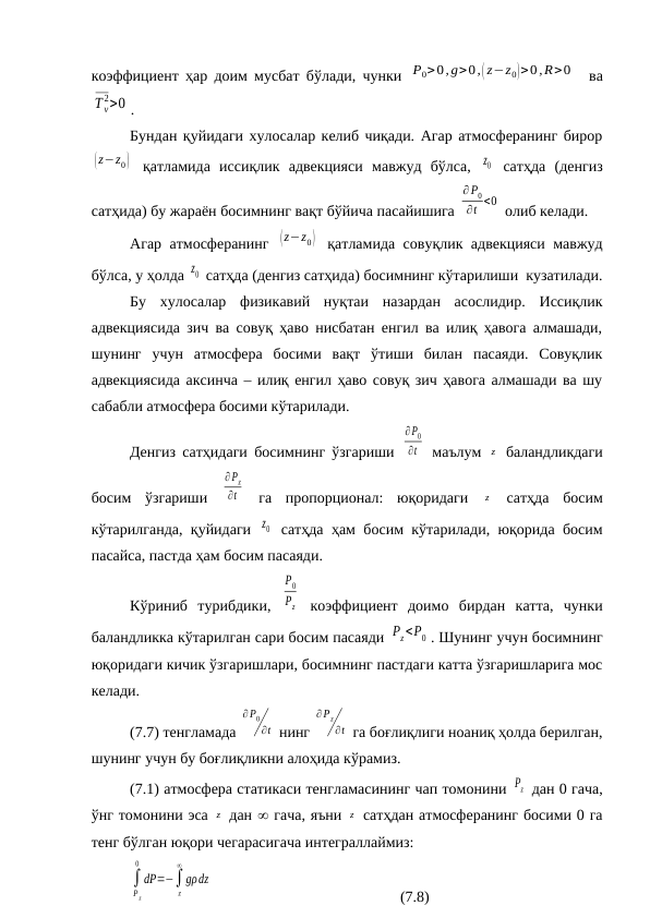 коэффициент ҳар доим мусбат бўлади, чунки  P0>0,g>0,( z−z0)>0,R>0   ва
T v
2>0 .
Бундан қуйидаги хулосалар келиб чиқади. Агар атмосферанинг бирор
(z−z0)  қатламида  иссиқлик  адвекцияси  мавжуд  бўлса,  z0  сатҳда  (денгиз
сатҳида) бу жараён босимнинг вақт бўйича пасайишига 
∂ P0
∂t <0  олиб келади.
Агар атмосферанинг  (z−z0)  қатламида совуқлик адвекцияси мавжуд
бўлса, у ҳолда z0  сатҳда (денгиз сатҳида) босимнинг кўтарилиши  кузатилади.
Бу  хулосалар  физикавий  нуқтаи  назардан  асослидир.  Иссиқлик
адвекциясида зич ва совуқ ҳаво нисбатан енгил ва илиқ ҳавога алмашади,
шунинг  учун  атмосфера  босими  вақт  ўтиши  билан  пасаяди.  Совуқлик
адвекциясида аксинча – илиқ енгил ҳаво совуқ зич ҳавога алмашади ва шу
сабабли атмосфера босими кўтарилади.
Денгиз сатҳидаги босимнинг ўзгариши  
∂P0
∂t  маълум  z  баландликдаги
босим  ўзгариши  
∂Pz
∂t  га  пропорционал:  юқоридаги  z  сатҳда  босим
кўтарилганда, қуйидаги  z0  сатҳда ҳам босим кўтарилади, юқорида босим
пасайса, пастда ҳам босим пасаяди.
Кўриниб  турибдики,  
P0
Pz  коэффициент  доимо  бирдан  катта,  чунки
баландликка кўтарилган сари босим пасаяди Pz<P0 . Шунинг учун босимнинг
юқоридаги кичик ўзгаришлари, босимнинг пастдаги катта ўзгаришларига мос
келади.
(7.7) тенгламада 
∂P0
∂t  нинг 
∂Pz
∂t  га боғлиқлиги ноаниқ ҳолда берилган,
шунинг учун бу боғлиқликни алоҳида кўрамиз.
(7.1) атмосфера статикаси тенгламасининг чап томонини Pz  дан 0 гача,
ўнг томонини эса z  дан  гача, яъни z  сатҳдан атмосферанинг босими 0 га
тенг бўлган юқори чегарасигача интеграллаймиз:
∫
P z
0
dP=−∫
z
∞
gρdz
(7.8)
