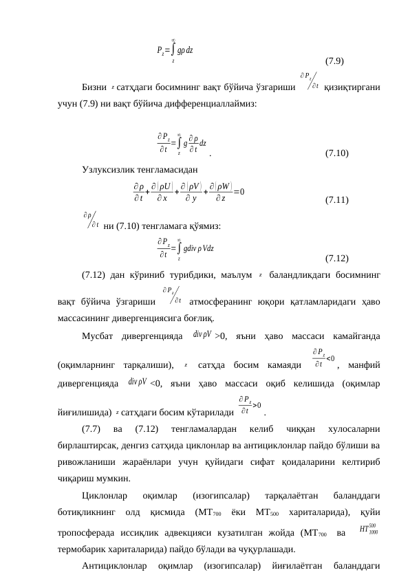          
Pz=∫
z
∞
gρdz
     
(7.9)
Бизни z сатҳдаги босимнинг вақт бўйича ўзгариши 
∂ Pz
∂t  қизиқтиргани
учун (7.9) ни вақт бўйича дифференциаллаймиз:
∂Pz
∂t =∫
z
∞
g ∂ ρ
∂t dz
.
(7.10)
Узлуксизлик тенгламасидан
∂ρ
∂ t + ∂ (ρU )
∂ x
+ ∂ (ρV )
∂ y + ∂(ρW )
∂z
=0
(7.11)
∂ρ
∂t  ни (7.10) тенгламага қўямиз:
∂Pz
∂t =∫
z
∞
gdiv ρVdz
(7.12)
(7.12) дан кўриниб турибдики, маълум  z  баландликдаги босимнинг
вақт  бўйича  ўзгариши  
∂Pz
∂t  атмосферанинг  юқори  қатламларидаги  ҳаво
массасининг дивергенциясига боғлиқ.
Мусбат  дивергенцияда  div ρV >0,  яъни  ҳаво  массаси  камайганда
(оқимларнинг  тарқалиши),  z  сатҳда  босим  камаяди  
∂Pz
∂t <0 ,  манфий
дивергенцияда  div ρV <0,  яъни  ҳаво  массаси  оқиб  келишида  (оқимлар
йиғилишида) z сатҳдаги босим кўтарилади 
∂ Pz
∂t >0 .
(7.7)  ва  (7.12)  тенгламалардан  келиб  чиққан  хулосаларни
бирлаштирсак, денгиз сатҳида циклонлар ва антициклонлар пайдо бўлиши ва
ривожланиши  жараёнлари  учун  қуйидаги  сифат  қоидаларини  келтириб
чиқариш мумкин.
Циклонлар  оқимлар  (изогипсалар)  тарқалаётган  баланддаги
ботиқликнинг  олд  қисмида  (МТ700 
ёки  МТ500 
хариталарида),  қуйи
тропосферада  иссиқлик  адвекцияси  кузатилган  жойда  (МТ700  
 ва   HT1000
500
термобарик хариталарида) пайдо бўлади ва чуқурлашади.
Антициклонлар  оқимлар  (изогипсалар)  йиғилаётган  баланддаги
