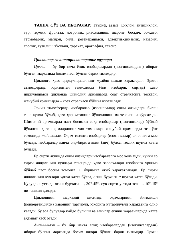 ТАЯНЧ СЎЗ ВА ИБОРАЛАР: Таъриф, атама, циклон, антициклон,
тур,  термик,  фронтал,  нотропик,  ривожланиш,  шароит,  босқич,  об-ҳаво,
термобарик,  майдон,  оила,  регенерацияси,  адвектив-динамик,  назария,
тропик, тузилиш, тўсувчи, ҳаракат, орография, таъсир.
Циклонлар ва антициклонларнинг турлари
Циклон – бу бир неча ёпиқ изобаралардан (изогипсалардан) иборат
бўлган, марказида босим паст бўлган барик тизимдир.
Циклонга ҳаво циркуляциясининг  муайян шакли характерли. Эркин
атмосферада  горизонтал  текисликда  (ёки  изобарик  сиртда)  ҳаво
циркуляцияси  циклонда  шимолий  яримшарда  соат  стрелкасига  тескари,
жанубий яримшарда – соат стрелкаси бўйича кузатилади.
Эркин атмосферада изобаралар (изогипсалар) оқим чизиқлари билан
тенг кучли бўлиб, ҳаво ҳаракатининг йўналишини ва тезлигини кўрсатади.
Шимолий яримшарда паст босимли соҳа изобаралар (изогипсалар) бўйлаб
йўналган ҳаво оқимларининг чап томонида, жанубий яримшарда  эса ўнг
томонида жойлашади. Оқим тезлиги изобарлар (изогипсалар) зичлигига мос
бўлади: изобаралар қанча бир-бирига яқин (зич) бўлса, тезлик шунча катта
бўлади.
Ер сирти яқинида оқим чизиқлари изобараларга мос келмайди, чунки ер
сирти ишқаланиш кучлари таъсирида ҳаво заррачалари изобарага  уринма
бўйлаб  паст  босим  томонга  α  бурчакка  оғиб  ҳаракатланади.  Ер  сирти
ишқаланиш кучлари қанча катта бўлса, оғиш бурчаги α шунча катта бўлади.
Қуруқлик устида оғиш бурчаги α қ 30°-45°, сув сирти устида эса α с 10°-15°
ни ташкил қилади.
Циклоннинг
 
марказий
 
қисмида
 
оқимларнинг
 
йиғилиши
(конвергенцияси) ҳавонинг тартибли, юқорига кўтарилувчи ҳаракатига олиб
келади, бу эса булутлар пайдо бўлиши ва ёғинлар ёғиши жараёнларида катта
аҳамият касб этади.
Антициклон –  бу  бир  нечта  ёпиқ  изобаралардан  (изогипсалардан)
иборат  бўлган  марказида  босим  юқори  бўлган  барик  тизимдир.  Эркин
