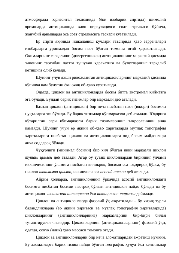 атмосферада  горизонтал  текисликда  (ёки  изобарик  сиртида)  шимолий
яримшарда  антициклонда  ҳаво  циркуляцияси  соат  стрелкаси  бўйича,
жанубий яримшарда эса соат стрелкасига тескари кузатилади.
Ер  сирти яқинида  ишқаланиш  кучлари таъсирида  ҳаво  заррачалари
изобарларга  уринмадан  босим  паст  бўлган  томонга  оғиб  ҳаракатланади.
Оқимларнинг тарқалиши (дивергенцияси) антициклоннинг марказий қисмида
ҳавонинг  тартибли  пастга  тушувчи  ҳаракатига  ва булутларнинг  тарқалиб
кетишига олиб келади.
Шунинг учун яхши ривожланган антициклонларнинг марказий қисмида
кўпинча кам булутли ёки очиқ об-ҳаво кузатилади.
Одатда, циклон ва антициклонларда босим битта экстремал қийматга
эга бўлади. Бундай барик тизимлар бир марказли деб аталади.
Баъзан циклон (антициклон) бир неча нисбатан паст (юқори) босимли
нуқталарга эга бўлади. Бу барик тизимлар кўпмарказли деб аталади. Юқорига
кўтарилган  сари  кўпмарказли  барик  тизимларнинг  такрорланиши  анча
камаяди. Шунинг учун ер яқини об-ҳаво хариталарда мутлақ топография
хариталарига нисбатан циклон ва антициклонларга оид босим майдонлари
анча соддароқ бўлади.
Чуқурлиги (минимал босими) бир хил бўлган икки марказли циклон
туташ циклон деб аталади. Агар бу туташ циклонлардан бирининг ўлчами
иккинчисининг ўламига нисбатан кичикроқ, босими эса юқорироқ бўлса, бу
циклон иккиламчи циклон, иккинчиси эса асосий циклон деб аталади.
Айрим  ҳолларда,  антициклоннинг  ўркачида  асосий  антициклондаги
босимга нисбатан босими пастроқ бўлган антициклон пайдо бўлади ва бу
антициклон иккиламчи антициклон ёки антициклон тармоғи дейилади.
Циклон ва антициклонларда фазовий ўқ ажратилади – бу чизиқ турли
баландликларда  (ер  яқини  харитаси  ва  мутлақ  топография  хариталарида)
циклонларнинг  (антициклонларнинг)  марказларини  бир-бири  билан
туташтирувчи чизиқдир. Циклонларнинг (антициклонларнинг) фазовий ўқи,
одатда, совуқ (илиқ) ҳаво массаси томонга оғади.
Циклон ва антициклонларни бир неча аломатларидан ажратиш мумкин.
Бу аломатларга барик тизим пайдо бўлган географик ҳудуд ёки кенгликлар
