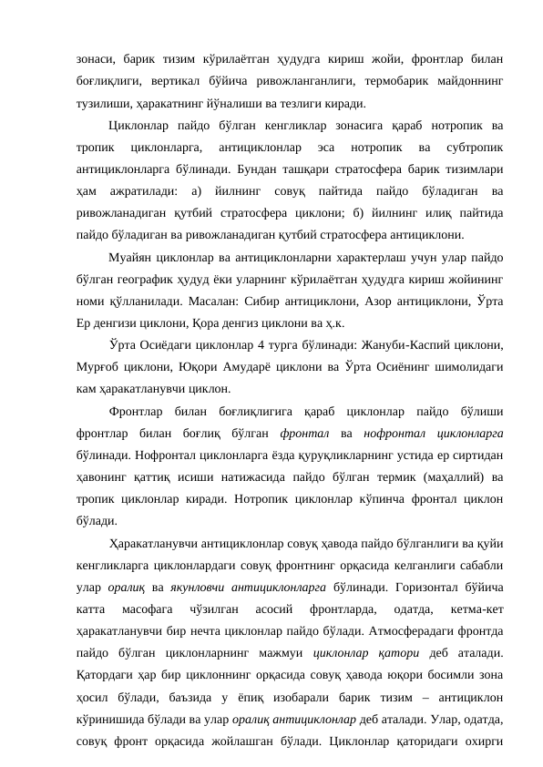 зонаси,  барик  тизим  кўрилаётган  ҳудудга  кириш  жойи,  фронтлар  билан
боғлиқлиги,  вертикал  бўйича  ривожланганлиги,  термобарик  майдоннинг
тузилиши, ҳаракатнинг йўналиши ва тезлиги киради.
Циклонлар  пайдо  бўлган  кенгликлар  зонасига  қараб  нотропик  ва
тропик  циклонларга,  антициклонлар  эса  нотропик  ва  субтропик
антициклонларга бўлинади. Бундан ташқари стратосфера барик тизимлари
ҳам  ажратилади:  а)  йилнинг  совуқ  пайтида  пайдо  бўладиган  ва
ривожланадиган  қутбий  стратосфера  циклони;  б)  йилнинг  илиқ  пайтида
пайдо бўладиган ва ривожланадиган қутбий стратосфера антициклони.
Муайян циклонлар ва антициклонларни характерлаш учун улар пайдо
бўлган географик ҳудуд ёки уларнинг кўрилаётган ҳудудга кириш жойининг
номи қўлланилади. Масалан: Сибир антициклони, Азор антициклони, Ўрта
Ер денгизи циклони, Қора денгиз циклони ва ҳ.к.
Ўрта Осиёдаги циклонлар 4 турга бўлинади: Жануби-Каспий циклони,
Мурғоб циклони, Юқори Амударё циклони ва Ўрта Осиёнинг шимолидаги
кам ҳаракатланувчи циклон.
Фронтлар  билан  боғлиқлигига  қараб  циклонлар  пайдо  бўлиши
фронтлар  билан  боғлиқ  бўлган  фронтал ва  нофронтал  циклонларга
бўлинади. Нофронтал циклонларга ёзда қуруқликларнинг устида ер сиртидан
ҳавонинг  қаттиқ  исиши  натижасида  пайдо  бўлган  термик  (маҳаллий)  ва
тропик циклонлар киради. Нотропик циклонлар кўпинча фронтал циклон
бўлади.
Ҳаракатланувчи антициклонлар совуқ ҳавода пайдо бўлганлиги ва қуйи
кенгликларга циклонлардаги совуқ фронтнинг орқасида келганлиги сабабли
улар  оралиқ ва  якунловчи антициклонларга  бўлинади. Горизонтал бўйича
катта  масофага  чўзилган  асосий  фронтларда,  одатда,  кетма-кет
ҳаракатланувчи бир нечта циклонлар пайдо бўлади. Атмосферадаги фронтда
пайдо  бўлган  циклонларнинг  мажмуи  циклонлар  қатори деб  аталади.
Қатордаги ҳар бир циклоннинг орқасида совуқ ҳавода юқори босимли зона
ҳосил  бўлади,  баъзида  у  ёпиқ  изобарали  барик  тизим  –  антициклон
кўринишида бўлади ва улар оралиқ антициклонлар деб аталади. Улар, одатда,
совуқ  фронт  орқасида  жойлашган  бўлади.  Циклонлар  қаторидаги  охирги
