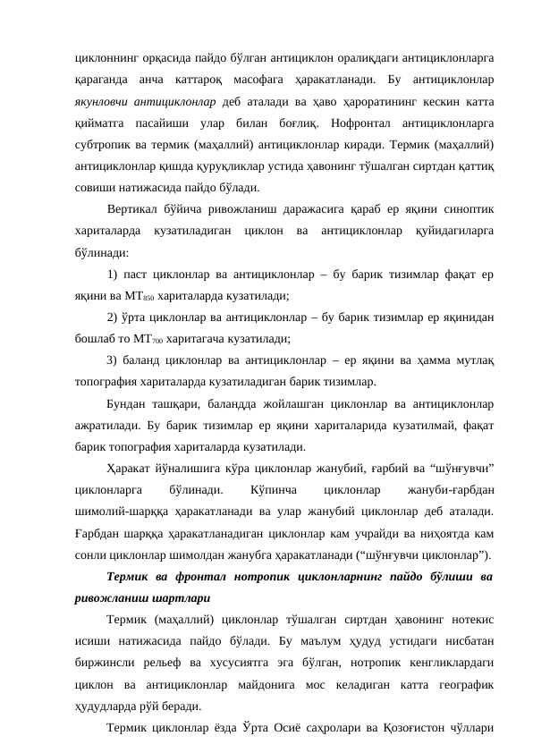 циклоннинг орқасида пайдо бўлган антициклон оралиқдаги антициклонларга
қараганда  анча  каттароқ  масофага  ҳаракатланади.  Бу  антициклонлар
якунловчи антициклонлар  деб аталади ва ҳаво ҳароратининг кескин катта
қийматга  пасайиши  улар  билан  боғлиқ.  Нофронтал  антициклонларга
субтропик ва термик (маҳаллий) антициклонлар киради. Термик (маҳаллий)
антициклонлар қишда қуруқликлар устида ҳавонинг тўшалган сиртдан қаттиқ
совиши натижасида пайдо бўлади.
Вертикал бўйича ривожланиш даражасига қараб ер яқини синоптик
хариталарда  кузатиладиган  циклон  ва  антициклонлар  қуйидагиларга
бўлинади:
1) паст циклонлар ва антициклонлар – бу барик тизимлар фақат ер
яқини ва МТ850 хариталарда кузатилади;
2) ўрта циклонлар ва антициклонлар – бу барик тизимлар ер яқинидан
бошлаб то МТ700 харитагача кузатилади;
3) баланд циклонлар ва антициклонлар – ер яқини ва ҳамма мутлақ
топография хариталарда кузатиладиган барик тизимлар.
Бундан  ташқари,  баландда  жойлашган  циклонлар  ва  антициклонлар
ажратилади. Бу барик тизимлар ер яқини хариталарида кузатилмай, фақат
барик топография хариталарда кузатилади.
Ҳаракат йўналишига кўра циклонлар жанубий, ғарбий ва “шўнғувчи”
циклонларга
 
бўлинади.
 
Кўпинча
 
циклонлар
 
жануби-ғарбдан
шимолий-шарққа ҳаракатланади ва улар жанубий циклонлар деб аталади.
Ғарбдан шарққа ҳаракатланадиган циклонлар кам учрайди ва ниҳоятда кам
сонли циклонлар шимолдан жанубга ҳаракатланади (“шўнғувчи циклонлар”).
Термик  ва  фронтал  нотропик  циклонларнинг  пайдо  бўлиши  ва
ривожланиш шартлари
Термик  (маҳаллий)  циклонлар  тўшалган  сиртдан  ҳавонинг  нотекис
исиши  натижасида  пайдо  бўлади.  Бу  маълум  ҳудуд  устидаги  нисбатан
биржинсли  рельеф  ва  хусусиятга  эга  бўлган,  нотропик  кенгликлардаги
циклон  ва  антициклонлар  майдонига  мос  келадиган  катта  географик
ҳудудларда рўй беради.
Термик циклонлар ёзда Ўрта Осиё саҳролари ва Қозоғистон чўллари
