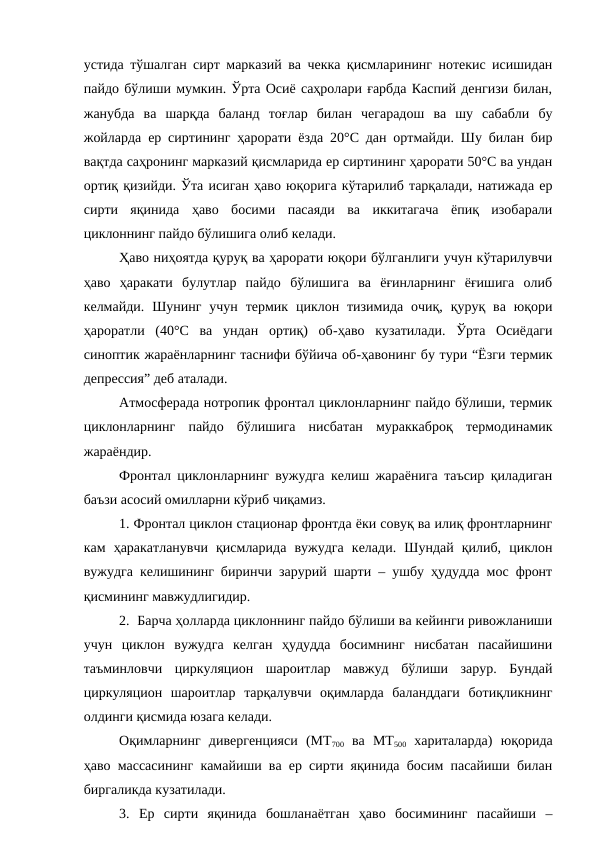 устида тўшалган сирт марказий ва чекка қисмларининг нотекис исишидан
пайдо бўлиши мумкин. Ўрта Осиё саҳролари ғарбда Каспий денгизи билан,
жанубда  ва  шарқда  баланд  тоғлар  билан  чегарадош  ва  шу  сабабли  бу
жойларда ер сиртининг ҳарорати ёзда 20°С дан ортмайди. Шу билан бир
вақтда саҳронинг марказий қисмларида ер сиртининг ҳарорати 50°С ва ундан
ортиқ қизийди. Ўта исиган ҳаво юқорига кўтарилиб тарқалади, натижада ер
сирти  яқинида  ҳаво  босими  пасаяди  ва  иккитагача  ёпиқ  изобарали
циклоннинг пайдо бўлишига олиб келади.
Ҳаво ниҳоятда қуруқ ва ҳарорати юқори бўлганлиги учун кўтарилувчи
ҳаво  ҳаракати  булутлар  пайдо  бўлишига  ва  ёғинларнинг  ёғишига  олиб
келмайди.  Шунинг  учун  термик циклон тизимида  очиқ,  қуруқ ва  юқори
ҳароратли  (40°С  ва  ундан  ортиқ)  об-ҳаво  кузатилади.  Ўрта  Осиёдаги
синоптик жараёнларнинг таснифи бўйича об-ҳавонинг бу тури “Ёзги термик
депрессия” деб аталади.
Атмосферада нотропик фронтал циклонларнинг пайдо бўлиши, термик
циклонларнинг  пайдо  бўлишига  нисбатан  мураккаброқ  термодинамик
жараёндир.
Фронтал циклонларнинг вужудга келиш жараёнига таъсир қиладиган
баъзи асосий омилларни кўриб чиқамиз.
1. Фронтал циклон стационар фронтда ёки совуқ ва илиқ фронтларнинг
кам  ҳаракатланувчи  қисмларида  вужудга  келади.  Шундай  қилиб,  циклон
вужудга келишининг биринчи зарурий шарти – ушбу ҳудудда мос фронт
қисмининг мавжудлигидир.
2.  Барча ҳолларда циклоннинг пайдо бўлиши ва кейинги ривожланиши
учун  циклон  вужудга  келган  ҳудудда  босимнинг  нисбатан  пасайишини
таъминловчи  циркуляцион  шароитлар  мавжуд  бўлиши  зарур.  Бундай
циркуляцион  шароитлар  тарқалувчи  оқимларда  баланддаги  ботиқликнинг
олдинги қисмида юзага келади.
Оқимларнинг  дивергенцияси  (МТ700 ва  МТ500 хариталарда)  юқорида
ҳаво массасининг камайиши ва ер сирти яқинида босим пасайиши билан
биргаликда кузатилади.
3.  Ер  сирти  яқинида  бошланаётган  ҳаво  босимининг  пасайиши  –
