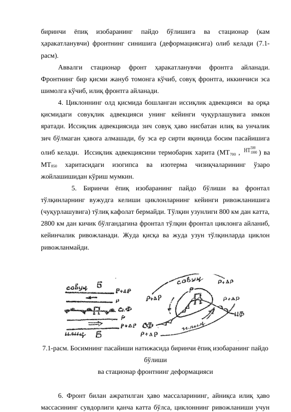 биринчи  ёпиқ  изобаранинг  пайдо  бўлишига  ва  стационар  (кам
ҳаракатланувчи) фронтнинг синишига (деформациясига) олиб келади (7.1-
расм).
Аввалги  стационар  фронт  ҳаракатланувчи  фронтга  айланади.
Фронтнинг бир қисми жануб томонга кўчиб, совуқ фронтга, иккинчиси эса
шимолга кўчиб, илиқ фронтга айланади.
4. Циклоннинг олд қисмида бошланган иссиқлик адвекцияси  ва орқа
қисмидаги  совуқлик  адвекцияси  унинг  кейинги  чуқурлашувига  имкон
яратади. Иссиқлик адвекциясида зич совуқ ҳаво нисбатан илиқ ва унчалик
зич бўлмаган ҳавога алмашади, бу эса ер сирти яқинида босим пасайишига
олиб келади.  Иссиқлик адвекциясини термобарик харита (МТ700 , ΗΤ1000
500
) ва
МТ850 
харитасидаги  изогипса  ва  изотерма  чизиқчаларининг  ўзаро
жойлашишидан кўриш мумкин.
 
 5.  Биринчи  ёпиқ  изобаранинг  пайдо  бўлиши  ва  фронтал
тўлқинларнинг  вужудга  келиши  циклонларнинг  кейинги  ривожланишига
(чуқурлашувига) тўлиқ кафолат бермайди. Тўлқин узунлиги 800 км дан катта,
2800 км дан кичик бўлгандагина фронтал тўлқин фронтал циклонга айланиб,
кейинчалик ривожланади. Жуда қисқа ва жуда узун тўлқинларда циклон
ривожланмайди.
7.1-расм. Босимнинг пасайиши натижасида биринчи ёпиқ изобаранинг пайдо
бўлиши
ва стационар фронтнинг деформацияси
6. Фронт билан ажратилган ҳаво массаларининг, айниқса илиқ ҳаво
массасининг сувдорлиги қанча катта бўлса, циклоннинг ривожланиши учун
