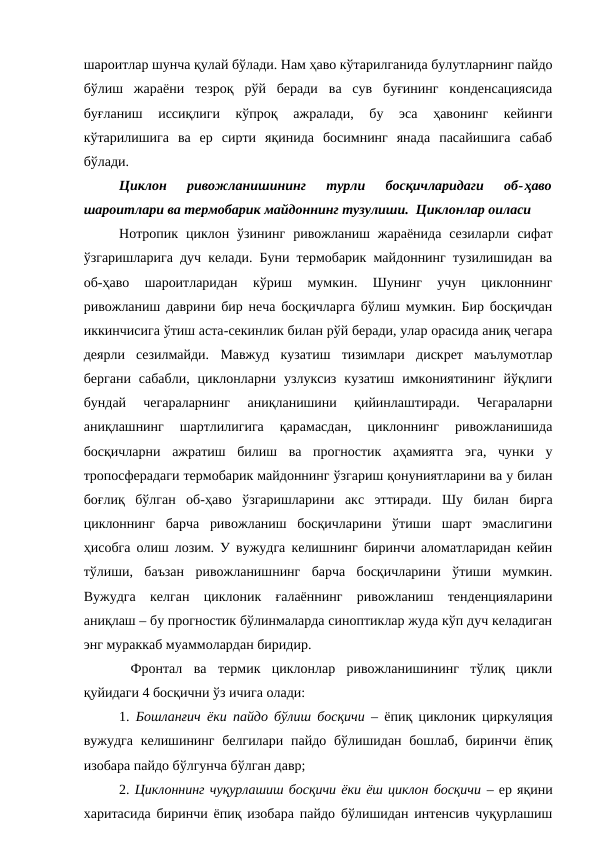 шароитлар шунча қулай бўлади. Нам ҳаво кўтарилганида булутларнинг пайдо
бўлиш  жараёни  тезроқ  рўй  беради  ва  сув  буғининг  конденсациясида
буғланиш  иссиқлиги  кўпроқ  ажралади,  бу  эса  ҳавонинг  кейинги
кўтарилишига  ва  ер  сирти  яқинида  босимнинг  янада  пасайишига  сабаб
бўлади.
Циклон  ривожланишининг  турли  босқичларидаги  об-ҳаво
шароитлари ва термобарик майдоннинг тузулиши.  Циклонлар оиласи
Нотропик  циклон  ўзининг  ривожланиш  жараёнида  сезиларли  сифат
ўзгаришларига дуч келади. Буни термобарик майдоннинг тузилишидан ва
об-ҳаво  шароитларидан  кўриш  мумкин.  Шунинг  учун  циклоннинг
ривожланиш даврини бир неча босқичларга бўлиш мумкин. Бир босқичдан
иккинчисига ўтиш аста-секинлик билан рўй беради, улар орасида аниқ чегара
деярли  сезилмайди.  Мавжуд  кузатиш  тизимлари  дискрет  маълумотлар
бергани  сабабли,  циклонларни  узлуксиз  кузатиш  имкониятининг  йўқлиги
бундай  чегараларнинг  аниқланишини  қийинлаштиради.  Чегараларни
аниқлашнинг  шартлилигига  қарамасдан,  циклоннинг  ривожланишида
босқичларни  ажратиш  билиш  ва  прогностик  аҳамиятга  эга,  чунки  у
тропосферадаги термобарик майдоннинг ўзгариш қонуниятларини ва у билан
боғлиқ  бўлган  об-ҳаво  ўзгаришларини  акс  эттиради.  Шу  билан  бирга
циклоннинг  барча  ривожланиш  босқичларини  ўтиши  шарт  эмаслигини
ҳисобга олиш лозим. У вужудга келишнинг биринчи аломатларидан кейин
тўлиши,  баъзан  ривожланишнинг  барча  босқичларини  ўтиши  мумкин.
Вужудга  келган  циклоник  ғалаённинг  ривожланиш  тенденцияларини
аниқлаш – бу прогностик бўлинмаларда синоптиклар жуда кўп дуч келадиган
энг мураккаб муаммолардан биридир.
 Фронтал  ва  термик  циклонлар  ривожланишининг  тўлиқ  цикли
қуйидаги 4 босқични ўз ичига олади:
1.  Бошланғич ёки пайдо бўлиш босқичи – ёпиқ циклоник циркуляция
вужудга келишининг белгилари пайдо бўлишидан бошлаб, биринчи ёпиқ
изобара пайдо бўлгунча бўлган давр;
2. Циклоннинг чуқурлашиш босқичи ёки ёш циклон босқичи – ер яқини
харитасида биринчи ёпиқ изобара пайдо бўлишидан интенсив чуқурлашиш

