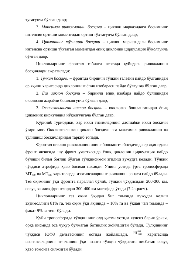 тугагунча бўлган давр;
3.  Максимал ривожланиш босқичи – циклон марказидаги босимнинг
интенсив ортиши моментидан ортиш тўхтагунча бўлган давр;
4.  Циклоннинг  тўлишиш  босқичи –  циклон  марказидаги  босимнинг
интенсив ортиши тўхтаган моментдан ёпиқ циклоник циркуляция йўқолгунча
бўлган давр.
Циклонларнинг  фронтал  табиати  асосида  қуйидаги  ривожланиш
босқичлари ажратилади:
1. Тўлқин босқичи – фронтда биринчи тўлқин ғалаёни пайдо бўлганидан
ер яқини харитасида циклоннинг ёпиқ изобараси пайдо бўлгунча бўлган давр;
2.  Ёш  циклон  босқичи –  биринчи  ёпиқ  изобара  пайдо  бўлишидан
окклюзия жараёни бошлангунча бўлган давр;
3.  Окклюзияланган циклон босқичи – окклюзия бошланганидан ёпиқ
циклоник циркуляция йўқолгунгача бўлган давр.
Кўриниб турибдики, ҳар икки тизимларнинг дастлабки икки босқичи
ўзаро мос. Окклюзияланган циклон босқичи эса максимал ривожланиш ва
тўлишиш босқичларидан таркиб топади.
Фронтал циклон ривожланишининг бошланғич босқичида ер яқинидаги
фронт чизиғида шу фронт участкасида ёпиқ циклоник циркуляция пайдо
бўлиши билан боғлиқ бўлган тўлқинсимон эгилиш вужудга келади. Тўлқин
чўққиси атрофида ҳаво босими пасаяди. Унинг устида ўрта тропосферада
МТ700
  ва МТ500 хариталарда изогипсаларнинг зичлашиш зонаси пайдо бўлади.
Тез оқимнинг ўқи фронтга параллел бўлиб, тўлқин чўққисидан 200-300 км,
совуқ ва илиқ фронтлардан 300-400 км масофада ўтади (7.2а-расм).
Циклонларнинг  тез  оқим  ўқидан  ўнг  томонда  вужудга  келиш
эҳтимоллиги 81% га, тез оқим ўқи яқинида – 10% га ва ўқдан чап томонда –
фақат 9% га тенг бўлади. 
Қуйи тропосферада тўлқиннинг олд қисми устида кучсиз барик ўркач,
орқа қисмида эса чуқур бўлмаган ботиқлик жойлашган бўлади. Тўлқиннинг
чўққиси  ЮФЗ  дельтасининг  остида  жойлашади.
 ΗΤ1000
500
 
харитасида
изогипсаларнинг зичлашиш ўқи чизиғи тўлқин чўққисига нисбатан совуқ
ҳаво томонга силжиган бўлади.
