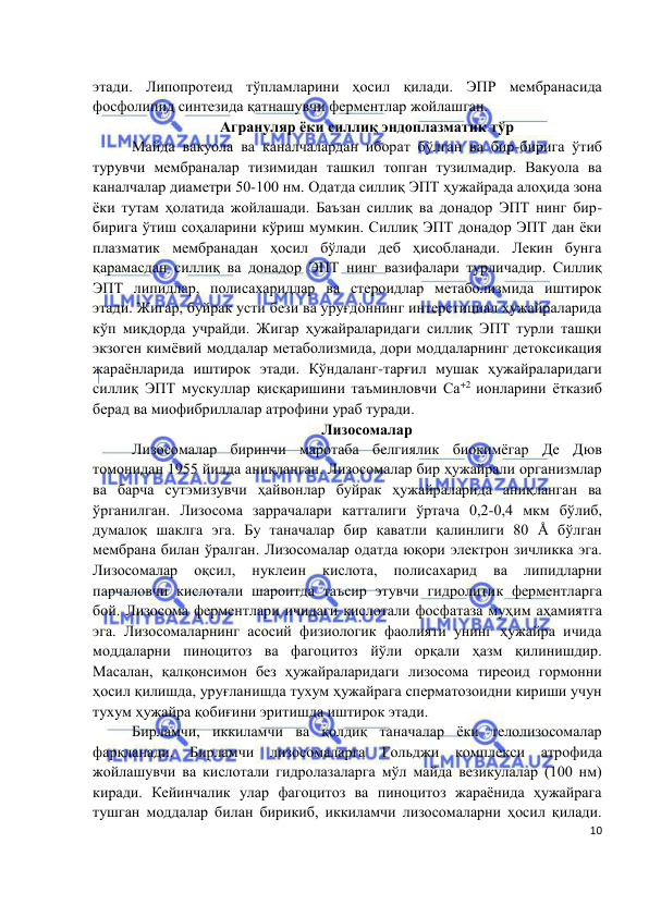  
 
 
10 
этади. Липопротеид тўпламларини ҳосил қилади. ЭПР мембранасида 
фосфолипид синтезида қатнашувчи ферментлар жойлашган.  
Агрануляр ёки силлиқ эндоплазматик тўр 
Майда вакуола ва каналчалардан иборат бўлган ва бир-бирига ўтиб 
турувчи мембраналар тизимидан ташкил топган тузилмадир. Вакуола ва 
каналчалар диаметри 50-100 нм. Одатда силлиқ ЭПТ ҳужайрада алоҳида зона 
ёки тутам ҳолатида жойлашади. Баъзан силлиқ ва донадор ЭПТ нинг бир-
бирига ўтиш соҳаларини кўриш мумкин. Силлиқ ЭПТ донадор ЭПТ дан ёки 
плазматик мембранадан ҳосил бўлади деб ҳисобланади. Лекин бунга 
қарамасдан силлиқ ва донадор ЭПТ нинг вазифалари турличадир. Силлиқ 
ЭПТ липидлар, полисахаридлар ва стероидлар метаболизмида иштирок 
этади. Жигар, буйрак усти бези ва уруғдоннинг интерстициал ҳужайраларида 
кўп миқдорда учрайди. Жигар ҳужайраларидаги силлиқ ЭПТ турли ташқи 
экзоген кимёвий моддалар метаболизмида, дори моддаларнинг детоксикация 
жараёнларида иштирок этади. Кўндаланг-тарғил мушак ҳужайраларидаги 
силлиқ ЭПТ мускуллар қисқаришини таъминловчи Са+2 ионларини ётказиб 
берад ва миофибриллалар атрофини ураб туради.  
Лизосомалар  
Лизосомалар биринчи маротаба белгиялик биокимёгар Де Дюв 
томонидан 1955 йилда аниқланган. Лизосомалар бир ҳужайрали организмлар 
ва барча сутэмизувчи ҳайвонлар буйрак ҳужайраларида аниқланган ва 
ўрганилган. Лизосома заррачалари катталиги ўртача 0,2-0,4 мкм бўлиб, 
думалоқ шаклга эга. Бу таначалар бир қаватли қалинлиги 80 Å бўлган 
мембрана билан ўралган. Лизосомалар одатда юқори электрон зичликка эга. 
Лизосомалар 
оқсил, 
нуклеин 
кислота, 
полисахарид 
ва 
липидларни 
парчаловчи кислотали шароитда таъсир этувчи гидролитик ферментларга 
бой. Лизосома ферментлари ичидаги кислотали фосфатаза муҳим аҳамиятга 
эга. Лизосомаларнинг асосий физиологик фаолияти унинг ҳужайра ичида 
моддаларни пиноцитоз ва фагоцитоз йўли орқали ҳазм қилинишдир. 
Масалан, қалқонсимон без ҳужайраларидаги лизосома тиреоид гормонни 
ҳосил қилишда, уруғланишда тухум ҳужайрага сперматозоидни кириши учун 
тухум ҳужайра қобиғини эритишда иштирок этади.  
Бирламчи, иккиламчи ва қолдиқ таначалар ёки телолизосомалар 
фарқланади. 
Бирламчи 
лизосомаларга 
Гольджи комплекси 
атрофида 
жойлашувчи ва кислотали гидролазаларга мўл майда везикулалар (100 нм) 
киради. Кейинчалик улар фагоцитоз ва пиноцитоз жараёнида ҳужайрага 
тушган моддалар билан бирикиб, иккиламчи лизосомаларни ҳосил қилади. 
