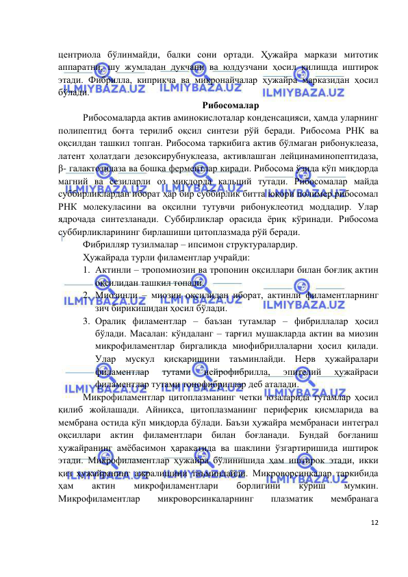  
 
 
12 
центриола бўлинмайди, балки сони ортади. Ҳужайра маркази митотик 
аппаратни, шу жумладан дукчани ва юлдузчани ҳосил қилишда иштирок 
этади. Фибрилла, киприкча ва микронайчалар ҳужайра марказидан ҳосил 
бўлади.  
Рибосомалар  
Рибосомаларда актив аминокислоталар конденсацияси, ҳамда уларнинг 
полипептид боғга терилиб оқсил синтези рўй беради. Рибосома РНК ва 
оқсилдан ташкил топган. Рибосома таркибига актив бўлмаган рибонуклеаза, 
латент ҳолатдаги дезоксирубнуклеаза, активлашган лейцинаминопептидаза, 
β- галактозидаза ва бошқа ферментлар киради. Рибосома ўзида кўп миқдорда 
магний ва сезиларли оз миқдорда кальций тутади. Рибосомалар майда 
суббирликлардан иборат ҳар бир суббирлик битта юқори полимер рибосомал 
РНК молекуласини ва оқсилни тутувчи рибонуклеотид моддадир. Улар 
ядрочада синтезланади. Суббирликлар орасида ёриқ кўринади. Рибосома 
суббирликларининг бирлашиши цитоплазмада рўй беради. 
Фибрилляр тузилмалар – ипсимон структуралардир. 
Ҳужайрада турли филаментлар учрайди: 
1. Актинли – тропомиозин ва тропонин оқсиллари билан боғлиқ актин 
оқсилидан ташкил топади.  
2. Миозинли – миозин оқсилидан иборат, актинли филаментларнинг 
зич бирикишидан ҳосил бўлади.  
3. Оралиқ филаментлар – баъзан тутамлар – фибриллалар ҳосил 
бўлади. Масалан: кўндаланг – тарғил мушакларда актин ва миозин 
микрофиламентлар биргаликда миофибриллаларни ҳосил қилади. 
Улар мускул қисқаришини таъминлайди. Нерв ҳужайралари 
филаментлар 
тутами 
нейрофибрилла, 
эпителий 
ҳужайраси 
филаментлар тутами тонофибриллар деб аталади.  
 
Микрофиламентлар цитоплазманинг четки юзаларида тутамлар ҳосил 
қилиб жойлашади. Айниқса, цитоплазманинг периферик қисмларида ва 
мембрана остида кўп миқдорда бўлади. Баъзи ҳужайра мембранаси интеграл 
оқсиллари актин филаментлари билан боғланади. Бундай боғланиш 
ҳужайранинг амёбасимон ҳаракатида ва шаклини ўзгартиришида иштирок 
этади. Микрофиламентлар ҳужайра бўлинишида ҳам иштирок этади, икки 
қиз ҳужайранинг ажралишини таъминлайди. Микроворсинкалар таркибида 
ҳам 
актин 
микрофиламентлари 
борлигини 
кўриш 
мумкин. 
Микрофиламентлар 
микроворсинкаларнинг 
плазматик 
мембранага 
