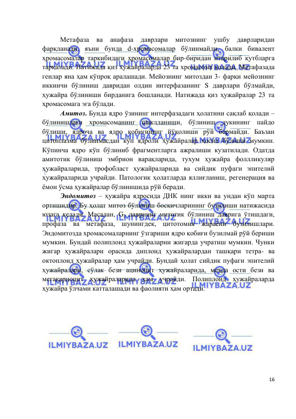  
 
 
16 
Метафаза 
ва анафаза 
даврлари митознинг 
ушбу 
даврларидан 
фарқланади, яъни бунда d-хромасомалар бўлинмайди, балки бивалент 
ҳромасомалар таркибидаги ҳромасомалар бир-биридан итарилиб қутбларга 
тарқалади. Натижада қиз ҳужайраларда 23 та хромасома қолади. Метафазада 
генлар яна ҳам кўпроқ аралашади. Мейознинг митоздан 3- фарқи мейознинг 
иккинчи бўлиниш давридан олдин интерфазанинг S даврлари бўлмайди, 
ҳужайра бўлиниши бирданига бошланади. Натижада қиз ҳужайралар 23 та 
ҳромасомага эга бўлади.  
Амитоз. Бунда ядро ўзининг интерфазадаги ҳолатини сақлаб қолади – 
бўлинишдаги хромасоманинг шаклланиши, бўлиниш дукининг пайдо 
бўлиши, ядроча ва ядро қобиғининг йўқолиши рўй бермайди. Баъзан 
цитоплазма бўлинмасдан кўп ядроли ҳужайралар ҳосил бўлиши мумкин. 
Кўпинча ядро кўп бўлиниб фрагментларга ажралиши кузатилади. Одатда 
амитотик бўлиниш эмбрион варақларида, тухум ҳужайра фоллликуляр 
ҳужайраларида, трофобласт ҳужайраларида ва сийдик пуфаги эпителий 
ҳужайраларида учрайди. Патологик ҳолатларда яллиғланиш, регенерация ва 
ёмон ўсма ҳужайралар бўлинишида рўй беради.  
Эндомитоз – ҳужайра ядросида ДНК нинг икки ва ундан кўп марта 
ортишидир. Бу ҳолат митоз бўлиниш босқичларининг бузилиши натижасида 
юзага келади. Масалан, G2 даврнинг митотик бўлиниш даврига ўтишдаги, 
профаза ва метафаза, шунингдек, цитотомия жараёни бузилишлари. 
Эндомитозда хромасомаларнинг ўзгариши ядро қобиғи бузилмай рўй бериши 
мумкин. Бундай полиплоид ҳужайраларни жигарда учратиш мумкин. Чунки 
жигар ҳужайралари орасида диплоид ҳужайралардан ташқари тетра- ва 
октоплоид ҳужайралар ҳам учрайди. Бундай ҳолат сийдик пуфаги эпителий 
ҳужайралари, сўлак бези ациноцит ҳужайраларида, меъда ости бези ва 
мегакариоцит ҳужайраларида ҳам учрайди. Полиплоид ҳужайраларда 
ҳужайра ўлчами катталашади ва фаолияти ҳам ортади.  
 
