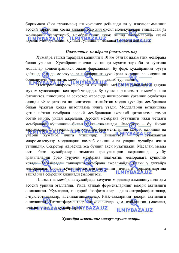  
 
 
4 
бирикмаси (ёки тузилмаси) гликокаликс дейилади ва у плазмолемманинг 
асосий таркибини ҳосил қилади. Ҳар хил оқсил молекулалари тинмасдан ўз 
жойларини ўзгартириб, мембрананинг суюқ липид қатламларида сузиб 
юради. Мембрананинг бундай тузилиши “мозаика” модели дейилади. 
  
Плазматик  мембрана (плазмолемма) 
Ҳужайра ташқи тарафдан қалинлиги 10 нм бўлган плазматик мембрана 
билан ўралган. Ҳужайранинг ички ва ташқи муҳити таркиби ва кўпгина 
моддалар концентрацияси билан фарқланади. Бу фарқ ҳужайранинг бутун 
ҳаёти давомида молекула ва ионларнинг ҳужайрага кириши ва чиқишини 
бошқарувчи плазматик мембрана ёрдамида сақлаб турилади.  
Электрон микроскоп орқали текшириш мембрана динамикаси ҳақида 
муҳим хулосаларни келтириб чиқарди. Бу хулосалар плазматик мембранани 
фагоцитоз, пиноцитоз ва секретор жараёнда иштирокини ўрганиш оқибатида 
олинди. Фагоцитоз ва пиноцитозда ютилаётган модда ҳужайра мембранаси 
билан ўралган ҳолда цитоплазма ичига ўтади. Моддаларни ютилишида 
қатнашаётган мембрана асосий мембранадан ажралиб цитоплазма томон 
ботиб кириб, ундан ажралади. Асосий мембрана бутунлиги икки четдаги 
мембранани қўшилиши билан қайта тикланади. Фагоцитоз – бу, йирик 
заррачаларни, бактерияларни, ҳужайра фрагментларини қамраб олиниши ва 
уларни 
ҳужайра 
ичига 
ўтишидир. 
Пиноцитоз 
– 
бу 
cуюқланган 
макромолекуляр моддаларни қамраб олиниши ва уларни ҳужайра ичига 
ўтишидир. Секретор жараёнда эса бунинг акси кузатилади. Масалан, меъда 
ости 
бези 
ҳужайралари 
зимоген 
гранулаларни 
ажралишида, 
ушбу 
гранулаларни ўраб турувчи мембрана плазматик мембранага қўшилиб 
кетади. Ҳужайрадан ташқарига мембрана ажралмайди, балки у ҳужайра 
мембранаси билан қўшилиб кетади ва унинг ичидаги ферментларгина 
ташқарига секреция қилинади (экзоцитоз). 
Плазматик мембрана ҳужайрада кечувчи моддалар алмашинувида ҳам 
асосий ўринни эгаллайди. Унда кўплаб ферментларнинг юқори активлиги 
аниқланган. Жумладан, ишқорий фосфотазалар, аденозинтрифосфотазалар, 
5-нуклеотидазалар, аденилатциклазалар, РНК-азаларнинг юқори активлиги 
аниқланган. Баъзи ферментлар гликокаликсда ҳам жойлашган (масалан, 
ичакнинг жиякли ҳужайрлари). 
 
Ҳужайра юзасининг махсус тузилмалари. 
