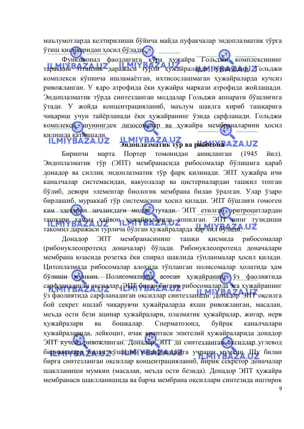  
 
 
9 
маълумотларда келтирилиши бўйича майда пуфакчалар эндоплазматик тўрга 
ўтиш қисмларидан ҳосил бўлади.  
Функционал фаоллигига кўра ҳужайра Гольджи комплексининг 
тараққий этганлик даражаси турли ҳужайраларда турличадир. Гольджи 
комплекси кўпинча ишламаётган, ихтисослашмаган ҳужайраларда кучсиз 
ривожланган. У ядро атрофида ёки ҳужайра маркази атрофида жойлашади. 
Эндоплазматик тўрда синтезланган моддалар Гольджи аппарати бўшлиғига 
ўтади. У жойда концентрацияланиб, маълум шаклга кириб ташқарига 
чиқариш учун тайёрланади ёки ҳужайранинг ўзида сарфланади. Гольджи 
комплекси, шунингдек лизосомалар ва ҳужайра мембраналарини ҳосил 
қилишда қатнашади. 
Эндоплазматик тўр ва рибосома 
Биринчи 
марта 
Портер 
томонидан 
аниқланган 
(1945 
йил). 
Эндоплазматик тўр (ЭПТ) мембранасида рибосомалар бўлишига қараб 
донадор ва силлиқ эндоплазматик тўр фарқ қилинади. ЭПТ ҳужайра ичи 
каналчалар системасидан, вакуолалар ва цистерналардан ташкил топган 
бўлиб, девори элементар биологик мембрана билан ўралган. Улар ўзаро 
бирлашиб, мураккаб тўр системасини ҳосил қилади. ЭПТ бўшлиғи гомоген 
кам эдектрон зичликдаги модда тутади. ЭПТ етилган эритроцитлардан 
ташқари ҳамма ҳайвон ҳужайраларида топилган. ЭПТ нинг тузидиши 
такомил даражаси турлича бўлган ҳужайраларда ҳар хил бўлади.  
Донадор 
ЭПТ 
мембранасининг 
ташқи 
қисмида 
рибосомалар 
(рибонуклеопротеид доначалар) бўлади. Рибонуклеопротеид доначалари 
мембрана юзасида розетка ёки спирал шаклида тўпланмалар ҳосил қилади. 
Цитоплазмада рибосомалар алоҳида тўпланган полисомалар ҳолатида ҳам 
бўлиши мумкин. Полисомаларда асосан ҳужайранинг ўз фаолиятида 
сарфланадиган оқсиллар, ЭПТ билан боғлиқ рибосомаларда эса ҳужайранинг 
ўз фаолиятида сарфланадиган оқсиллар синтезланади. Донадор ЭПТ оқсилга 
бой секрет ишлаб чиқарувчи ҳужайраларда яхши ривожланган, масалан, 
меъда ости бези ацинар ҳужайралари, плазматик ҳужайралар, жигар, нерв 
ҳужайралари 
ва 
бошқалар. 
Сперматозоид, 
буйрак 
каналчалари 
ҳужайраларида, лейкоцит, ичак криптаси эпителий ҳужайраларида донадор 
ЭПТ кучсиз ривожланган. Донадор ЭПТ да синтезланган оқсиллар углевод 
бирикмалари билан қўшилиб модификацияга учраши мумкин. Шу билан 
бирга синтезланган оқсиллар концентрацияланиб, йирик секретор доначалар 
шаклланиши мумкин (масалан, меъда ости безида). Донадор ЭПТ ҳужайра 
мембранаси шаклланишида ва барча мембрана оқсиллари синтезида иштирок 
