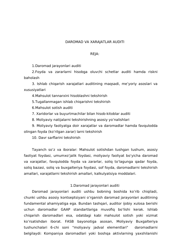 DAROMAD VA XARAJATLAR AUDITI
REJA:
1.Daromad jarayonlari auditi
2.Foyda  va  zararlarni  hisobga  oluvchi  schetlar  auditi  hamda  riskni
baholash
3. Ishlab chiqarish xarajatlari auditining maqsadi, me’yoriy asoslari va
xususiyatlari
4.Mahsulot tannarxini hisoblashni tekshirish
5.Tugallanmagan ishlab chiqarishni tekshirish
6.Mahsulot sotish auditi
7. Xaridorlar va buyurtmachilar bilan hisob-kitoblar auditi
8. Moliyaviy natijalarni tekshirishning asosiy yo’nalishlari
9. Moliyaviy faoliyatga doir xarajatlar va daromadlar hamda favqulodda
olingan foyda (ko’rilgan zarar) larni tekshirish
10. Davr sarflarini tekshirish
Tayanch so’z va iboralar: Mahsulot sotishdan tushgan tushum, asosiy
faoliyat foydasi, umumxo‘jalik foydasi, moliyaviy faoliyat bo‘yicha daromad
va xarajatlar, favqulodda foyda va zararlar, soliq to‘lagunga qadar foyda,
soliq bazasi, soliq va buxgalteriya foydasi, sof foyda, daromadlarni tekshirish
amallari, xarajatlarni tekshirish amallari, kalkulyatsiya moddalari.
1.Daromad jarayonlari auditi
Daromad  jarayonlari  auditi  ushbu  bobning  boshida  ko’rib  chiqiladi,
chunki ushbu asosiy kontseptsiyani o’rganish daromad jarayonlari auditining
fundamental ahamiyatiga ega. Bundan tashqari, auditor ijobiy xulosa berishi
uchun  daromadlar  GAAP  standartlariga  muvofiq  bo’lishi  kerak.  Ishlab
chiqarish  daromadlari  esa,  odatdagi  kabi  mahsulot  sotish  yoki  xizmat
ko’rsatishdan  iborat.  FASB  bayonotiga  asosan,  Moliyaviy  Buxgalteriya
tushunchalari  6-chi  soni  "moliyaviy  jadval  elementlari"   daromadlarni
belgilaydi:  Kompaniya  daromadlari  yoki  boshqa  aktivlarning  yaxshilanishi
