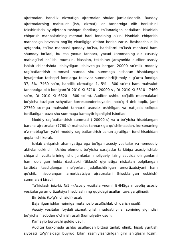 ajratmalar,  bandlik  xizmatiga  ajratmalar  shular  jumlasidandir.  Bunday
ajratmalarning  mahsulot  (ish,  xizmat)  lar  tannarxiga  olib  borilishini
tekshirishda byudjetdan tashqari fondlarga to’lanadigan badallarni hisoblab
chiqarish  manbalarining  mehnat  haqi  fondining  o’zini  hisoblab  chiqarish
manbasiga bevosita bog’liq ekanligiga e’tibor berish zarur. Boshqacha qilib
aytganda,  to’lov  manbasi  qanday  bo’lsa,  badallarni  to’lash  manbasi  ham
shunday  bo’ladi,  bu  esa  yoxud  tannarx,  yoxud  korxonaning  o’z  xususiy
mablag’lari  bo’lishi  mumkin.  Masalan,  tekshiruv  jarayonida  auditor  asosiy
ishlab  chiqarishda  ishlaydigan  ishlovchiga  bergan  20000  so’mlik  moddiy
rag’batlantirish  summasi  hamda  shu  summaga  nisbatan  hisoblangan
byudjetdan tashqari fondlarga to’lovlar summalari(ijtimoiy sug’urta fondiga
37, 3%- 7460 so’m, bandlik  xizmatiga  1, 5% - 300 so’m) ham mahsulot
tannarxiga olib borilgan(Dt 2010 Kt 6710 - 20000 s , Dt 2010 Kt 6510 - 7460
so’m,  Dt  2010  Kt  6520  -  300  so’m).  Auditor  ushbu  xo’jalik  muomalalari
bo’yicha tuzilgan schyotlar korrespondentsiyasini noto’g’ri deb topib, jami
27760  so’mga  mahsulot  tannarxi  asossiz  oshirilgan  va  natijada  soliqqa
tortiladigan baza shu summaga kamaytirilganligini isbotladi. 
Moddiy rag’batlantirish summasi ( 20000 s) va u bo’yicha hisoblangan
barcha ajratmalar (7760 s) mahsulot tannarxiga qo’shilmasdan, korxonaning
o’z mablag’lari ya’ni moddiy rag’batlantirish uchun ajratilgan fond hisobidan
qoplanishi kerak. 
Ishlab chiqarish ahamiyatiga ega bo’lgan asosiy vositalar va nomoddiy
aktivlar eskirishi. Ushbu element bo’yicha xarajatlar tarkibiga asosiy ishlab
chiqarish vositalarining, shu jumladan moliyaviy lizing asosida olinganlarni
ham  qo’shgan  holda  dastlabki  (tiklash)  qiymatiga  nisbatan  belgilangan
tartibda  tasdiqlangan  me’yorlar,  jadallashtirilgan  amortizatsiyani  ham
qo’shib,  hisoblangan  amortizatsiya  ajratmalari  (hisoblangan  eskirish)
summalari kiradi. 
Ta’kidlash joiz-ki, №5 -«Asosiy vositalar»nomli BHMSga muvofiq asosiy
vositalarga amortizatsiya hisoblashning quyidagi usullari tavsiya qilinadi:
Bir tekis (to’g’ri chiziqli) usul;
Bajarilgan ishlar hajmiga mutanosib usul(ishlab chiqarish usuli);
Asosiy vositalar foydali xizmat qilish muddati yillar sonining yig’indisi
bo’yicha hisobdan o’chirish usuli (kumulyativ usul);
Kamayib boruvchi qoldiq usuli. 
Auditor korxonada ushbu usullardan bittasi tanlab olinib, hisob yuritish
siyosati  to’g’risidagi  buyruq  bilan  rasmiylashtirilganligini  aniqlashi  lozim.
