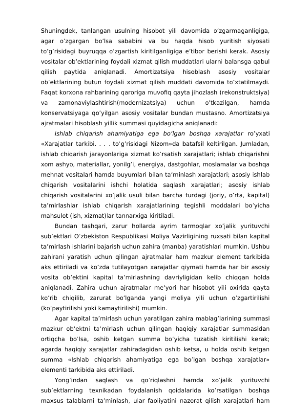Shuningdek,  tanlangan  usulning  hisobot  yili  davomida  o’zgarmaganligiga,
agar  o’zgargan  bo’lsa  sababini  va  bu  haqda  hisob  yuritish  siyosati
to’g’risidagi buyruqqa o’zgartish kiritilganligiga e’tibor berishi kerak. Asosiy
vositalar ob’ektlarining foydali xizmat qilish muddatlari ularni balansga qabul
qilish  paytida  aniqlanadi.  Amortizatsiya  hisoblash  asosiy  vositalar
ob’ektlarining butun foydali xizmat qilish muddati davomida to’xtatilmaydi.
Faqat korxona rahbarining qaroriga muvofiq qayta jihozlash (rekonstruktsiya)
va  zamonaviylashtirish(modernizatsiya)  uchun  o’tkazilgan,  hamda
konservatsiyaga qo’yilgan asosiy vositalar bundan mustasno. Amortizatsiya
ajratmalari hisoblash yillik summasi quyidagicha aniqlanadi:
Ishlab  chiqarish  ahamiyatiga  ega  bo’lgan  boshqa  xarajatlar  ro’yxati
«Xarajatlar tarkibi. . . . to’g’risidagi Nizom»da batafsil keltirilgan. Jumladan,
ishlab chiqarish jarayonlariga xizmat ko’rsatish xarajatlari; ishlab chiqarishni
xom ashyo, materiallar, yonilg’i, energiya, dastgohlar, moslamalar va boshqa
mehnat vositalari hamda buyumlari bilan ta’minlash xarajatlari; asosiy ishlab
chiqarish  vositalarini  ishchi  holatida  saqlash  xarajatlari;  asosiy  ishlab
chiqarish vositalarini xo’jalik usuli bilan barcha turdagi (joriy, o’rta, kapital)
ta’mirlashlar  ishlab  chiqarish  xarajatlarining  tegishli  moddalari  bo’yicha
mahsulot (ish, xizmat)lar tannarxiga kiritiladi. 
Bundan  tashqari,  zarur  hollarda  ayrim  tarmoqlar  xo’jalik  yurituvchi
sub’ektlari O’zbekiston Respublikasi Moliya Vazirligining ruxsati bilan kapital
ta’mirlash ishlarini bajarish uchun zahira (manba) yaratishlari mumkin. Ushbu
zahirani yaratish uchun qilingan ajratmalar ham mazkur element tarkibida
aks ettiriladi va ko’zda tutilayotgan xarajatlar qiymati hamda har bir asosiy
vosita  ob’ektini  kapital  ta’mirlashning  davriyligidan  kelib  chiqqan  holda
aniqlanadi. Zahira uchun ajratmalar me’yori har hisobot yili oxirida qayta
ko’rib  chiqilib,  zarurat  bo’lganda  yangi  moliya  yili  uchun  o’zgartirilishi
(ko’paytirilishi yoki kamaytirilishi) mumkin. 
Agar kapital ta’mirlash uchun yaratilgan zahira mablag’larining summasi
mazkur  ob’ektni  ta’mirlash uchun qilingan  haqiqiy  xarajatlar  summasidan
ortiqcha  bo’lsa,  oshib  ketgan  summa  bo’yicha  tuzatish  kiritilishi  kerak;
agarda haqiqiy xarajatlar zahiradagidan oshib ketsa, u holda oshib ketgan
summa  «Ishlab  chiqarish  ahamiyatiga  ega  bo’lgan  boshqa  xarajatlar»
elementi tarkibida aks ettiriladi. 
Yong’indan  saqlash  va  qo’riqlashni  hamda  xo’jalik  yurituvchi
sub’ektlarning  texnikadan  foydalanish  qoidalarida  ko’rsatilgan  boshqa
maxsus talablarni ta’minlash, ular faoliyatini nazorat qilish xarajatlari ham
