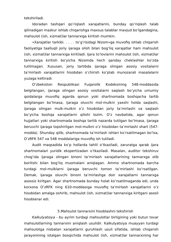 tekshiriladi. 
Idoradan  tashqari  qo’riqlash  xarajatlarini,  bunday  qo’riqlash  talab
qilinadigan mazkur ishlab chiqarishga maxsus talablar mavjud bo’lgandagina,
mahsulot (ish, xizmat)lar tannarxiga kiritish mumkin. 
«Xarajatlar tarkibi. . . . . to’g’risidagi Nizom»ga muvofiq ishlab chiqarish
faoliyatiga taalluqli joriy ijaraga olish bilan bog’liq xarajatlar ham mahsulot
(ish, xizmat)lar tannarxiga kiritiladi. Ijara to’lovlarini mahsulot (ish, xizmat)lar
tannarxiga  kiritish  bo’yicha  Nizomda  hech  qanday  cheklashlar  ko’zda
tutilmagan.  Xususan,  joriy  tartibda  ijaraga  olingan  asosiy  vositalarni
ta’mirlash  xarajatlarini  hisobdan  o’chirish  ko’plab  munozarali  masalalarni
yuzaga keltiradi. 
O’zbekiston  Respublikasi  Fuqarolik  Kodeksining  548-moddasida
belgilangan,  ijaraga  olingan  asosiy  vositalarni  saqlash  bo’yicha  umumiy
qoidalarga  muvofiq  agarda  qonun  yoki  shartnomada  boshqacha  tartib
belgilangan  bo’lmasa,  ijaraga  oluvchi  mol-mulkni  yaxshi  holda  saqlashi,
ijaraga  olingan  mulk-mulkni  o’z  hisobidan  joriy  ta’mirlashi  va  saqlash
bo’yicha  boshqa  xarajatlarni  qilishi  lozim.  O’z  navbatida,  agar  qonun
hujjatlari yoki shartnomada boshqa tartib nazarda tutilgan bo’lmasa, ijaraga
beruvchi ijaraga topshirilgan mol-mulkni o’z hisobidan ta’mirlashi shart (547-
modda). Shunday qilib, shartnomada ta’mirlash ishlari ko’rsatilmagan bo’lsa,
O’zRFK 547 va 548 moddalariga muvofiq ish tutiladi. 
Audit maqsadida ko’p hollarda tahlil o’tkaziladi, zaruratga qarab ijara
shartnomalari yuridik ekspertizadan o’tkaziladi. Masalan, auditor tekshiruv
chog’ida  ijaraga  olingan  binoni  ta’mirlash  xarajatlarining  tannarxga  olib
borilishi  bilan  bog’liq  muomalani  aniqlagan.  Ammo  shartnomada  barcha
turdagi  mol-mulklarni  ijaraga  beruvchi  tomon  ta’mirlashi  ko’rsatilgan.
Demak,  ijaraga  oluvchi  binoni  ta’mirlashga  doir  xarajatlarni  tannarxga
asossiz kiritgan. Agar shartnomada bunday holat ko’rsatilmaganda edi, unda
korxona  O’zRFK  ning  610-moddasiga  muvofiq  ta’mirlash  xarajatlarini  o’z
hisobidan amalga oshirib, mahsulot (ish, xizmat)lar tannarxiga kiritgani asosli
hisoblanar edi. 
5.Mahsulot tannarxini hisoblashni tekshirish
Kalkulyatsiya - bu ayrim turdagi mahsulotlar birligining yoki butun tovar
mahsulotlarning tannarxini aniqlash usulidir. Kalkulyatsiya muayyan turdagi
mahsulotga  nisbatan xarajatlarni guruhlash usuli sifatida, ishlab chiqarish
jarayonining istalgan bosqichida mahsulot (ish, xizmat)lar tannarxining har

