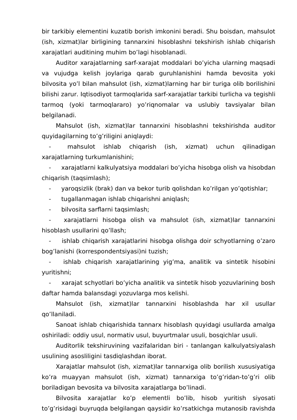bir tarkibiy elementini kuzatib borish imkonini beradi. Shu boisdan, mahsulot
(ish, xizmat)lar birligining tannarxini hisoblashni tekshirish ishlab chiqarish
xarajatlari auditining muhim bo’lagi hisoblanadi. 
Auditor xarajatlarning sarf-xarajat moddalari bo’yicha ularning maqsadi
va  vujudga  kelish  joylariga  qarab  guruhlanishini  hamda  bevosita  yoki
bilvosita yo’l bilan mahsulot (ish, xizmat)larning har bir turiga olib borilishini
bilishi zarur. Iqtisodiyot tarmoqlarida sarf-xarajatlar tarkibi turlicha va tegishli
tarmoq  (yoki  tarmoqlararo)  yo’riqnomalar  va  uslubiy  tavsiyalar  bilan
belgilanadi. 
Mahsulot  (ish,  xizmat)lar  tannarxini  hisoblashni  tekshirishda  auditor
quyidagilarning to’g’riligini aniqlaydi:
-
 
mahsulot  ishlab  chiqarish  (ish,  xizmat)  uchun  qilinadigan
xarajatlarning turkumlanishini;
-
 xarajatlarni kalkulyatsiya moddalari bo’yicha hisobga olish va hisobdan
chiqarish (taqsimlash);
-
 yaroqsizlik (brak) dan va bekor turib qolishdan ko’rilgan yo’qotishlar;
-
 tugallanmagan ishlab chiqarishni aniqlash;
-
 bilvosita sarflarni taqsimlash;
-
 xarajatlarni  hisobga  olish  va  mahsulot  (ish,  xizmat)lar  tannarxini
hisoblash usullarini qo’llash;
-
 ishlab chiqarish xarajatlarini hisobga olishga doir schyotlarning o’zaro
bog’lanishi (korrespondentsiyasi)ni tuzish;
-
 ishlab  chiqarish  xarajatlarining  yig’ma,  analitik  va  sintetik  hisobini
yuritishni;
-
 xarajat schyotlari bo’yicha analitik va sintetik hisob yozuvlarining bosh
daftar hamda balansdagi yozuvlarga mos kelishi. 
Mahsulot  (ish,  xizmat)lar  tannarxini  hisoblashda  har  xil  usullar
qo’llaniladi. 
Sanoat ishlab chiqarishida tannarx hisoblash quyidagi usullarda amalga
oshiriladi: oddiy usul, normativ usul, buyurtmalar usuli, bosqichlar usuli. 
Auditorlik tekshiruvining vazifalaridan biri - tanlangan kalkulyatsiyalash
usulining asosliligini tasdiqlashdan iborat. 
Xarajatlar mahsulot (ish, xizmat)lar tannarxiga olib borilish xususiyatiga
ko’ra  muayyan  mahsulot  (ish,  xizmat)  tannarxiga  to’g’ridan-to’g’ri  olib
boriladigan bevosita va bilvosita xarajatlarga bo’linadi. 
Bilvosita  xarajatlar  ko’p  elementli  bo’lib,  hisob  yuritish  siyosati
to’g’risidagi buyruqda belgilangan qaysidir ko’rsatkichga mutanosib ravishda
