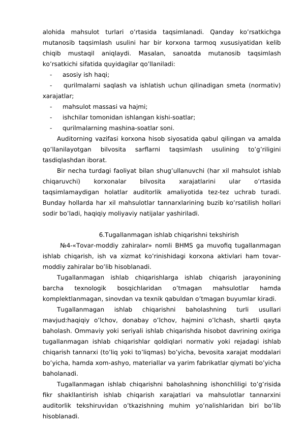 alohida  mahsulot  turlari  o’rtasida  taqsimlanadi.  Qanday  ko’rsatkichga
mutanosib  taqsimlash  usulini  har  bir  korxona  tarmoq  xususiyatidan  kelib
chiqib  mustaqil  aniqlaydi.
 Masalan,  sanoatda  mutanosib  taqsimlash
ko’rsatkichi sifatida quyidagilar qo’llaniladi:
-
 asosiy ish haqi;
-
 qurilmalarni saqlash va ishlatish uchun qilinadigan smeta (normativ)
xarajatlar;
-
 mahsulot massasi va hajmi;
-
 ishchilar tomonidan ishlangan kishi-soatlar;
-
 qurilmalarning mashina-soatlar soni. 
Auditorning vazifasi korxona hisob siyosatida qabul qilingan va amalda
qo’llanilayotgan  bilvosita  sarflarni  taqsimlash  usulining  to’g’riligini
tasdiqlashdan iborat. 
Bir necha turdagi faoliyat bilan shug’ullanuvchi (har xil mahsulot ishlab
chiqaruvchi)
 
korxonalar
 
bilvosita
 
xarajatlarini
 
ular
 
o’rtasida
taqsimlamaydigan  holatlar  auditorlik  amaliyotida  tez-tez  uchrab  turadi.
Bunday hollarda har xil mahsulotlar tannarxlarining buzib ko’rsatilish hollari
sodir bo’ladi, haqiqiy moliyaviy natijalar yashiriladi. 
6.Tugallanmagan ishlab chiqarishni tekshirish
 №4-«Tovar-moddiy zahiralar» nomli BHMS ga muvofiq tugallanmagan
ishlab chiqarish, ish va xizmat ko’rinishidagi korxona aktivlari ham tovar-
moddiy zahiralar bo’lib hisoblanadi. 
Tugallanmagan  ishlab  chiqarishlarga  ishlab  chiqarish  jarayonining
barcha  texnologik  bosqichlaridan  o’tmagan  mahsulotlar  hamda
komplektlanmagan, sinovdan va texnik qabuldan o’tmagan buyumlar kiradi. 
Tugallanmagan  ishlab  chiqarishni  baholashning  turli  usullari
mavjud:haqiqiy  o’lchov,  donabay  o’lchov,  hajmini  o’lchash,  shartli  qayta
baholash. Ommaviy yoki seriyali ishlab chiqarishda hisobot davrining oxiriga
tugallanmagan  ishlab  chiqarishlar  qoldiqlari  normativ  yoki  rejadagi  ishlab
chiqarish tannarxi (to’liq yoki to’liqmas) bo’yicha, bevosita xarajat moddalari
bo’yicha, hamda xom-ashyo, materiallar va yarim fabrikatlar qiymati bo’yicha
baholanadi. 
Tugallanmagan ishlab chiqarishni baholashning ishonchliligi to’g’risida
fikr  shakllantirish  ishlab  chiqarish  xarajatlari  va  mahsulotlar  tannarxini
auditorlik  tekshiruvidan  o’tkazishning  muhim  yo’nalishlaridan  biri  bo’lib
hisoblanadi. 
