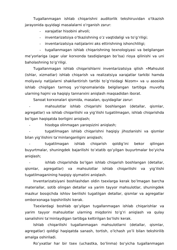 Tugallanmagan  ishlab  chiqarishni  auditorlik  tekshiruvidan  o’tkazish
jarayonida quyidagi masalalarni o’rganish zarur:
-
xarajatlar hisobini ahvoli;
-
inventarizatsiya o’tkazishning o’z vaqtidaligi va to’g’riligi;
-
inventarizatsiya natijalarini aks ettirishning ishonchliligi;
-
tugallanmagan ishlab chiqarishning texnologiyasi va belgilangan
me’yorlariga (agar ular korxonda tasdiqlangan bo’lsa) rioya qilinishi va uni
baholashning to’g’riligi. 
Tugallanmagan  ishlab  chiqarishlarni  inventarizatsiya  qilish  «Mahsulot
(ishlar, xizmatlar) ishlab chiqarish va realizatsiya xarajatlar tarkibi hamda
moliyaviy natijalarni shakllantirish tartibi to’g’risidagi Nizom» va u asosida
ishlab  chiqilgan  tarmoq  yo’riqnomalarida  belgilangan  tartibga  muvofiq
ularning hajmi va haqiqiy tannarxini aniqlash maqsadidan iborat. 
Sanoat korxonalari qismida, masalan, quyidagilar zarur:
-
mahsulotlar  ishlab  chiqarishi  boshlangan  (detallar,  qismlar,
agregatlar) va ishlab chiqarilishi va yig’ilishi tugatilmagan, ishlab chiqarishda
bo’lgan haqiqatda borligini aniqlash;
-
hisobga olinmagan yaroqsizini aniqlash;
-
tugatilmagan  ishlab  chiqarishni  haqiqiy  jihozlanishi  va  qismlar
bilan yig’ilishini ta’minlanganligini aniqlash;
-
tugatilmagan  ishlab  chiqarish  qoldig’ini  bekor  qilingan
buyurtmalar, shuningdek bajarilishi to’xtatib qo’yilgan buyurtmalar bo’yicha
aniqlash;
-
ishlab chiqarishda bo’lgan ishlab chiqarish boshlangan (detallar,
qismlar,  agregatlar)  va  mahsulotlar  ishlab  chiqarilishi  va  yig’ilishi
tugatilmaganining haqiqiy qiymatini aniqlash. 
Inventarizatsiyani boshlashdan oldin tsexlarga kerak bo’lmagan barcha
materiallar, sotib olingan detallar va yarim tayyor mahsulotlar, shuningdek
mazkur bosqichda ishlov berilishi tugatilgan detallar, qismlar va agregatlar
omborxonaga topshirilishi kerak. 
Tsexlardagi  boshlab  qo’yilgan  tugallanmagan  ishlab  chiqarishlar  va
yarim  tayyor  mahsulotlar  ularning  miqdorini  to’g’ri  aniqlash  va  qulay
sanalishini ta’minlaydigan tartibga keltirilgan bo’lishi kerak. 
Ishlab  chiqarilishi  tugallanmagan  mahsulotlarni  (detallar,  qismlar,
agregatlar) qoldigi haqiqatda sanash, tortish, o’lchash yo’li bilan tekshirilib
amalga oshiriladi. 
Ro’yxatlar  har  bir  tsex  (uchastka,  bo’linma)  bo’yicha  tugallanmagan
