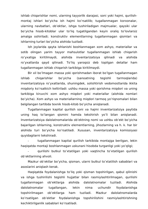 ishlab chiqarishlar nomi, ularning tayyorlik darajasi, soni yoki hajmi, qurilish-
montaj  ishlari  bo’yicha  ish  hajmi  ko’rsatilib;  tugallanmagan  korxonalar,
ularning navbatlari, ob’ektlar, ishga tushiriladigan majmualar, qaysiki ular
bo’yicha  hisob-kitoblar  ular  to’liq  tugatilgandan  keyin  oraliq  to’lovlarsiz
amalga  oshiriladi;  konstruktiv  elementlarning  tugallanmagan  qismlari  va
ishlarning turlari bo’yicha alohida tuziladi. 
Ish joylarida qayta ishlanishi boshlanmagan xom ashyo, materiallar va
sotib  olingan  yarim  tayyor  mahsulotlar  tugallanmagan  ishlab  chiqarish
ro’yxatiga  kiritilmaydi,  alohida  inventarizatsiya  qilinadi  va  alohida
ro’yxatlarda  qayd  qilinadi.  To’liq  yaroqsiz  deb  topilgan  detallar  ham
tugallanmagan ishlab chiqarish tarkibiga kiritilmaydi. 
Bir xil bo’lmagan massa yoki qorishmadan iborat bo’lgan tugallanmagan
ishlab  chiqarishlar
 
bo’yicha
 
(sanoatning  
tegishli
 tarmoqlarida)
inventarizatsiya ro’yxatlarida, shuningdek, solishtirish vedomostlarida ikkita
miqdoriy ko’rsatkich keltiriladi: ushbu massa yoki qorishma miqdori va uning
tarkibiga  kiruvchi  xom  ashyo  miqdori  yoki  materiallar  (alohida  nomlari
bo’yicha). Xom ashyo va materiallarning miqdori tarmoq yo’riqnomalari bilan
belgilangan tartibda texnik hisob-kitob bo’yicha aniqlanadi. 
Tugallanmagan kapital qurilish soni va hajmi inventarizatsiya paytida
uning  haq  to’langan  qismini  hamda  tekshirish  yo’li  bilan  aniqlanadi.
Inventarizatsiya dalolatnomalarida ob’ektning nomi va ushbu ob’ekt bo’yicha
bajarilgan ishlarning, konstruktiv elementlarning, jihozlarning va h. k. har bir
alohida  turi  bo’yicha  ko’rsatiladi.  Xususan,  inventarizatsiya  komissiyasi
quyidagilarni tekshiradi. 
-
tugallanmagan kapital qurilish tarkibida montajga berilgan, lekin
haqiqatda montaji boshlanmagan uskunani hisobda turganligi yoki yo’qligi;
-
qurilishi  butkul  to’xtatilgan  yoki  vaqtincha  to’xtatilgan  qurilish
ob’ektlarining ahvoli. 
Mazkur ob’ektlar bo’yicha, qisman, ularni butkul to’xtatilish sabablari va
asoslarini aniqlash kerak. 
Haqiqatda foydalanishga to’liq yoki qisman topshirilgan, qabul qilinishi
va  ishga  tushirilishi  tegishli  hujjatlar  bilan  rasmiylashtirilmagan,  qurilishi
tugallanmagan  ob’ektlarga  alohida  dalolatnomalar  tuziladi.
 Alohida
dalolatnomalar  tugallangan,  lekin  nima  uchundir  foydalanishga
topshirilmagan  ob’ektlarga  ham  tuziladi.  Mazkur  dalolatnomalarda
ko’rsatilgan  ob’ektlar  foydalanishga  topshirilishini  rasmiylashtirishning
kechiktirilganlik sabablari ko’rsatiladi. 
