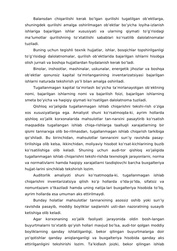 Balansdan  chiqarilishi  kerak  bo’lgan  qurilishi  tugatilgan  ob’ektlarga,
shuningdek qurilishi amalga oshirilmagan ob’ektlar bo’yicha loyiha-izlanish
ishlariga  bajarilgan  ishlar  xususiyati  va  ularning  qiymati  to’g’risidagi
ma’lumotlar  qurilishning  to’xtatilishi  sabablari  ko’rsatilib  dalolatnomalar
tuziladi. 
Buning uchun tegishli texnik hujjatlar, ishlar, bosqichlar topshirilganligi
to’g’risidagi dalolatnomalar, qurilish ob’ektlarida bajarilgan ishlarni hisobga
olish jurnali va boshqa hujjatlardan foydalanish kerak bo’ladi. 
Binolar, inshootlar, mashinalar, uskunalar, energetik jihozlar va boshqa
ob’ektlar  qonunsiz  kapital  ta’mirlanganining  inventarizatsiyasi  bajarilgan
ishlarni naturada tekshirish yo’li bilan amalga oshiriladi. 
Tugallanmagan kapital ta’mirlash bo’yicha ta’mirlanayotgan ob’ektning
nomi,  bajarilgan  ishlarning  nomi  va  bajarilish  foizi,  bajarilgan  ishlarning
smeta bo’yicha va haqiqiy qiymati ko’rsatilgan dalolatnoma tuziladi. 
Qishloq  xo’jaligida  tugallanmagan ishlab chiqarishni tekshi-rish o’ziga
xos  xususiyatlarga  ega.  Amaliyot  shuni  ko’rsatmoqda-ki,  ayrim  hollarda
qishloq  xo’jalik  korxonalarida  mahsulotlar  tan-narxini  pasaytirib  ko’rsatish
maqsadida  tugallangan  ishlab  chiqa-rishlarga  taalluqli  xarajatlarning  bir
qismi tannarxga olib bo-rilmasdan, tugallanmagan ishlab chiqarish tarkibiga
qo’shiladi.  Bu  birinchidan,  mahsulotlar  tannarxini  sun’iy  ravishda  pasay-
tirilishiga olib kelsa, ikkinchidan, moliyaviy hisobot ko’rsat-kichlarining buzib
ko’rsatilishiga  olib  keladi.  Shuning  uchun  audi-tor  qishloq  xo’jaligida
tugallanmagan ishlab chiqarishni tekshi-rishda texnologik jarayonlarni, norma
va normativlarni hamda haqiqiy xarajatlarni tasdiqlovchi barcha buxgalteriya
hujjat-larini sinchiklab tekshirish lozim. 
Auditorlik  amaliyoti  shuni  ko’rsatmoqda-ki,  tugallanmagan  ishlab
chiqarishni  inventarizatsiya  qilish  ko’p  hollarda  o’lda-jo’lda,  sifatsiz  va
nomuntazam o’tkaziladi hamda uning natija-lari buxgalteriya hisobida to’liq,
ayrim hollarda esa umuman aks ettirilmaydi. 
Bunday  holatlar  mahsulotlar  tannarxining  asossiz  oshib  yoki  sun’iy
ravishda pasayib, moddiy boyliklar saqlanishi usti-dan nazoratning susayib
ketishiga olib keladi. 
Agar  korxonaning  xo’jalik  faoliyati  jarayonida  oldin  bosh-langan
buyurtmalarni to’xtatib qo’yish hollari mavjud bo’lsa, audi-tor qolgan moddiy
boyliklarning  qanday  ishlatilganligi,  bekor  qilingan  buyurtmalarga  doir
yo’qotishlar  qanday  aniqlanganligi  va  buxgalteriya  hisobida  qanday  aks
ettirilganligini  tekshirishi  lozim.  Ta’kidlash  joizki,  bekor  qilingan  ishlab
