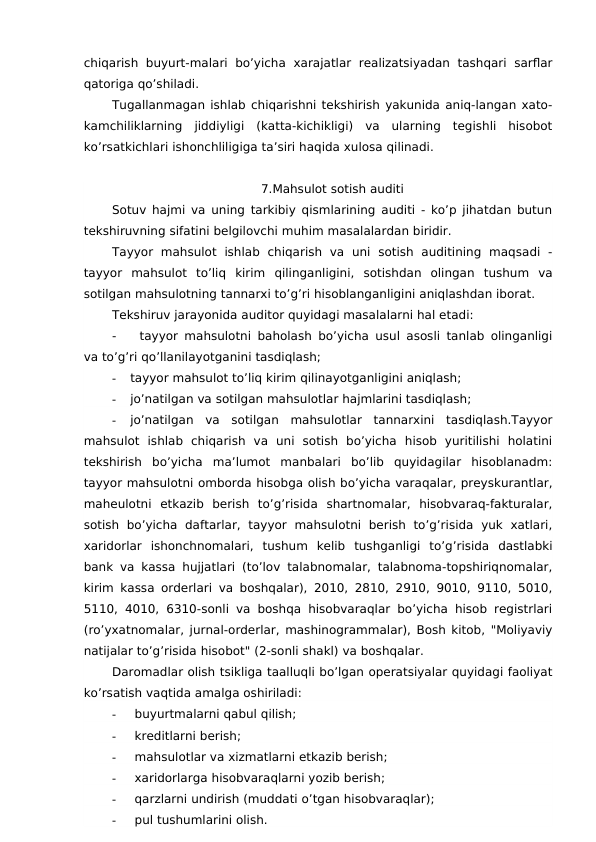 chiqarish  buyurt-malari  bo’yicha  xarajatlar  realizatsiyadan tashqari  sarflar
qatoriga qo’shiladi. 
Tugallanmagan ishlab chiqarishni tekshirish yakunida aniq-langan xato-
kamchiliklarning  jiddiyligi  (katta-kichikligi)  va  ularning  tegishli  hisobot
ko’rsatkichlari ishonchliligiga ta’siri haqida xulosa qilinadi. 
7.Mahsulot sotish auditi
Sotuv hajmi va uning tarkibiy qismlarining auditi - ko’p jihatdan butun
tekshiruvning sifatini belgilovchi muhim masalalardan biridir.
Tayyor  mahsulot  ishlab  chiqarish  va  uni  sotish  auditining  maqsadi  -
tayyor  mahsulot  to’liq  kirim  qilinganligini,  sotishdan  olingan  tushum  va
sotilgan mahsulotning tannarxi to’g’ri hisoblanganligini aniqlashdan iborat.
Tekshiruv jarayonida auditor quyidagi masalalarni hal etadi:
-
tayyor mahsulotni baholash bo’yicha usul asosli tanlab olinganligi
va to’g’ri qo’llanilayotganini tasdiqlash;
-
tayyor mahsulot to’liq kirim qilinayotganligini aniqlash;
-
jo’natilgan va sotilgan mahsulotlar hajmlarini tasdiqlash;
-
jo’natilgan  va  sotilgan  mahsulotlar  tannarxini  tasdiqlash.Tayyor
mahsulot  ishlab  chiqarish  va  uni  sotish  bo’yicha  hisob  yuritilishi  holatini
tekshirish  bo’yicha  ma’lumot  manbalari  bo’lib  quyidagilar  hisoblanadm:
tayyor mahsulotni omborda hisobga olish bo’yicha varaqalar, preyskurantlar,
maheulotni  etkazib  berish  to’g’risida  shartnomalar,  hisobvaraq-fakturalar,
sotish  bo’yicha  daftarlar,  tayyor  mahsulotni  berish  to’g’risida  yuk  xatlari,
xaridorlar  ishonchnomalari,  tushum  kelib  tushganligi  to’g’risida  dastlabki
bank va kassa hujjatlari (to’lov talabnomalar, talabnoma-topshiriqnomalar,
kirim kassa orderlari va boshqalar), 2010, 2810, 2910, 9010, 9110, 5010,
5110, 4010, 6310-sonli va boshqa hisobvaraqlar bo’yicha hisob registrlari
(ro’yxatnomalar, jurnal-orderlar, mashinogrammalar), Bosh kitob, "Moliyaviy
natijalar to’g’risida hisobot" (2-sonli shakl) va boshqalar.
Daromadlar olish tsikliga taalluqli bo’lgan operatsiyalar quyidagi faoliyat
ko’rsatish vaqtida amalga oshiriladi:
-
buyurtmalarni qabul qilish;
-
kreditlarni berish;
-
mahsulotlar va xizmatlarni etkazib berish;
-
xaridorlarga hisobvaraqlarni yozib berish;
-
qarzlarni undirish (muddati o’tgan hisobvaraqlar);
-
pul tushumlarini olish.

