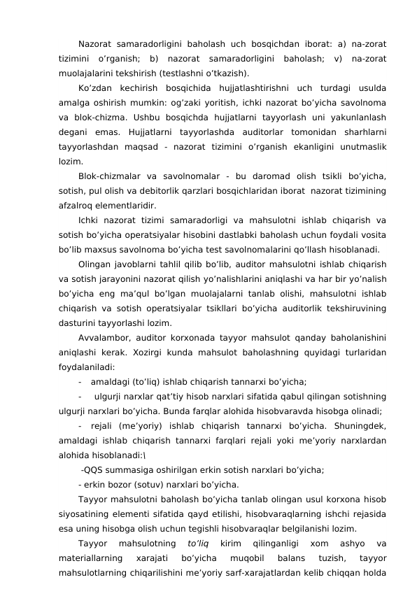 Nazorat  samaradorligini  baholash  uch  bosqichdan  iborat:  a)  na-zorat
tizimini  o’rganish;  b)  nazorat  samaradorligini  baholash;  v)  na-zorat
muolajalarini tekshirish (testlashni o’tkazish).
Ko’zdan  kechirish  bosqichida  hujjatlashtirishni  uch  turdagi  usulda
amalga oshirish mumkin: og’zaki yoritish, ichki nazorat bo’yicha savolnoma
va  blok-chizma.  Ushbu  bosqichda  hujjatlarni  tayyorlash  uni  yakunlanlash
degani  emas.  Hujjatlarni  tayyorlashda  auditorlar  tomonidan  sharhlarni
tayyorlashdan  maqsad -  nazorat  tizimini  o’rganish  ekanligini  unutmaslik
lozim.
Blok-chizmalar  va  savolnomalar  -  bu  daromad  olish  tsikli  bo’yicha,
sotish, pul olish va debitorlik qarzlari bosqichlaridan iborat  nazorat tizimining
afzalroq elementlaridir.
Ichki  nazorat  tizimi  samaradorligi  va  mahsulotni  ishlab  chiqarish  va
sotish bo’yicha operatsiyalar hisobini dastlabki baholash uchun foydali vosita
bo’lib maxsus savolnoma bo’yicha test savolnomalarini qo’llash hisoblanadi.
Olingan javoblarni tahlil qilib bo’lib, auditor mahsulotni ishlab chiqarish
va sotish jarayonini nazorat qilish yo’nalishlarini aniqlashi va har bir yo’nalish
bo’yicha  eng ma’qul  bo’lgan  muolajalarni  tanlab olishi,  mahsulotni  ishlab
chiqarish va sotish operatsiyalar tsikllari bo’yicha auditorlik tekshiruvining
dasturini tayyorlashi lozim. 
Avvalambor, auditor korxonada tayyor mahsulot qanday baholanishini
aniqlashi  kerak.  Xozirgi  kunda  mahsulot  baholashning  quyidagi  turlaridan
foydalaniladi:
-
amaldagi (to’liq) ishlab chiqarish tannarxi bo’yicha;
-
ulgurji narxlar qat’tiy hisob narxlari sifatida qabul qilingan sotishning
ulgurji narxlari bo’yicha. Bunda farqlar alohida hisobvaravda hisobga olinadi;
-
rejali  (me’yoriy)  ishlab  chiqarish  tannarxi  bo’yicha.  Shuningdek,
amaldagi ishlab chiqarish tannarxi farqlari rejali yoki me’yoriy  narxlardan
alohida hisoblanadi:\
 -QQS summasiga oshirilgan erkin sotish narxlari bo’yicha;
- erkin bozor (sotuv) narxlari bo’yicha.
Tayyor mahsulotni baholash bo’yicha tanlab olingan usul korxona hisob
siyosatining elementi sifatida qayd etilishi, hisobvaraqlarning ishchi rejasida
esa uning hisobga olish uchun tegishli hisobvaraqlar belgilanishi lozim.
Tayyor  mahsulotning
 to’liq
 kirim  qilinganligi  xom  ashyo  va
materiallarning  xarajati  bo’yicha  muqobil  balans  tuzish,  tayyor
mahsulotlarning chiqarilishini me’yoriy sarf-xarajatlardan kelib chiqqan holda
