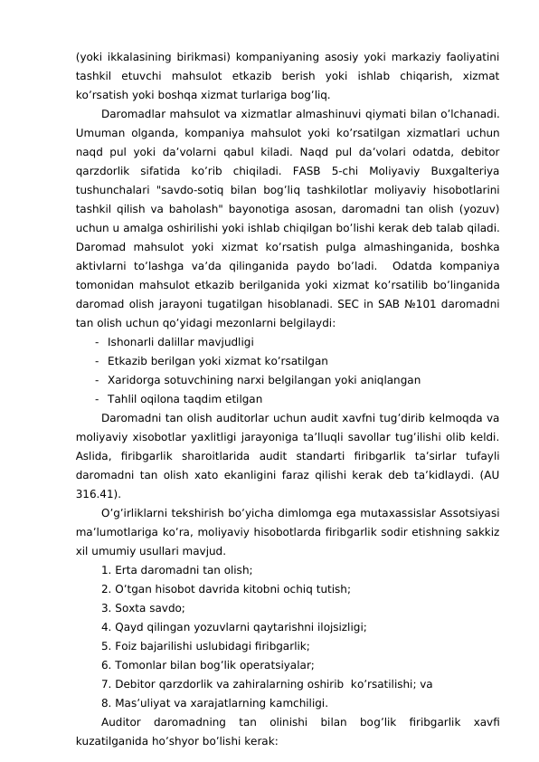 (yoki ikkalasining birikmasi) kompaniyaning asosiy yoki markaziy faoliyatini
tashkil  etuvchi  mahsulot  etkazib  berish  yoki  ishlab  chiqarish,  xizmat
ko’rsatish yoki boshqa xizmat turlariga bog’liq. 
Daromadlar mahsulot va xizmatlar almashinuvi qiymati bilan o’lchanadi.
Umuman olganda, kompaniya mahsulot yoki ko’rsatilgan xizmatlari uchun
naqd pul  yoki  da’volarni  qabul  kiladi.  Naqd pul  da’volari  odatda,  debitor
qarzdorlik  sifatida  ko’rib  chiqiladi.  FASB  5-chi  Moliyaviy  Buxgalteriya
tushunchalari "savdo-sotiq bilan bog’liq tashkilotlar moliyaviy  hisobotlarini
tashkil  qilish va baholash" bayonotiga asosan, daromadni tan olish (yozuv)
uchun u amalga oshirilishi yoki ishlab chiqilgan bo’lishi kerak deb talab qiladi.
Daromad  mahsulot  yoki  xizmat  ko’rsatish  pulga  almashinganida,  boshka
aktivlarni  to’lashga  va’da  qilinganida  paydo  bo’ladi.   Odatda  kompaniya
tomonidan mahsulot etkazib berilganida yoki xizmat ko’rsatilib bo’linganida
daromad olish jarayoni tugatilgan hisoblanadi. SEC in SAB №101 daromadni
tan olish uchun qo’yidagi mezonlarni belgilaydi:
-
Ishonarli dalillar mavjudligi
-
Etkazib berilgan yoki xizmat ko’rsatilgan
-
Xaridorga sotuvchining narxi belgilangan yoki aniqlangan
-
Tahlil oqilona taqdim etilgan
Daromadni tan olish auditorlar uchun audit xavfni tug’dirib kelmoqda va
moliyaviy xisobotlar yaxlitligi jarayoniga ta’lluqli savollar tug’ilishi olib keldi.
Aslida,  firibgarlik  sharoitlarida  audit  standarti  firibgarlik  ta’sirlar  tufayli
daromadni tan olish xato ekanligini faraz qilishi kerak deb ta’kidlaydi. (AU
316.41).
O’g’irliklarni tekshirish bo’yicha dimlomga ega mutaxassislar Assotsiyasi
ma’lumotlariga ko’ra, moliyaviy hisobotlarda firibgarlik sodir etishning sakkiz
xil umumiy usullari mavjud.
1. Erta daromadni tan olish;
2. O’tgan hisobot davrida kitobni ochiq tutish;
3. Soxta savdo;
4. Qayd qilingan yozuvlarni qaytarishni ilojsizligi;
5. Foiz bajarilishi uslubidagi firibgarlik;
6. Tomonlar bilan bog’lik operatsiyalar;
7. Debitor qarzdorlik va zahiralarning oshirib  ko’rsatilishi; va
8. Mas’uliyat va xarajatlarning kamchiligi. 
Auditor  daromadning  tan  olinishi  bilan  bog’lik  firibgarlik  xavfi
kuzatilganida ho’shyor bo’lishi kerak:
