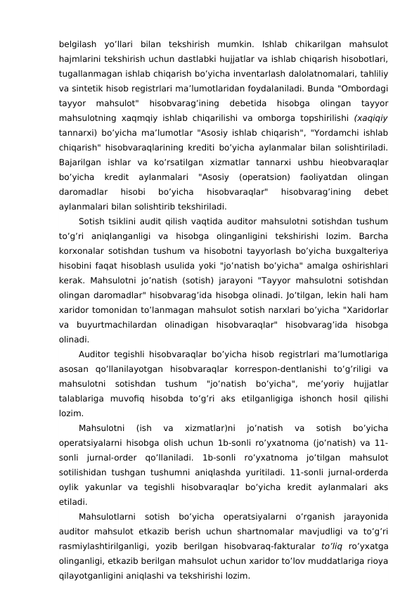 belgilash  yo’llari  bilan  tekshirish  mumkin.  Ishlab  chikarilgan  mahsulot
hajmlarini tekshirish uchun dastlabki hujjatlar va ishlab chiqarish hisobotlari,
tugallanmagan ishlab chiqarish bo’yicha inventarlash dalolatnomalari, tahliliy
va sintetik hisob registrlari ma’lumotlaridan foydalaniladi. Bunda "Ombordagi
tayyor  mahsulot"  hisobvarag’ining  debetida  hisobga  olingan  tayyor
mahsulotning xaqmqiy ishlab chiqarilishi va omborga topshirilishi  (xaqiqiy
tannarxi) bo’yicha ma’lumotlar "Asosiy ishlab chiqarish", "Yordamchi ishlab
chiqarish" hisobvaraqlarining krediti bo’yicha aylanmalar bilan solishtiriladi.
Bajarilgan  ishlar  va  ko’rsatilgan  xizmatlar  tannarxi  ushbu  hieobvaraqlar
bo’yicha  kredit  aylanmalari  "Asosiy  (operatsion)  faoliyatdan  olingan
daromadlar  hisobi  bo’yicha  hisobvaraqlar"  hisobvarag’ining  debet
aylanmalari bilan solishtirib tekshiriladi.
Sotish tsiklini audit qilish vaqtida auditor mahsulotni sotishdan tushum
to’g’ri  aniqlanganligi  va  hisobga  olinganligini  tekshirishi  lozim.  Barcha
korxonalar sotishdan tushum va hisobotni tayyorlash bo’yicha buxgalteriya
hisobini faqat hisoblash usulida yoki "jo’natish bo’yicha" amalga oshirishlari
kerak. Mahsulotni jo’natish (sotish) jarayoni "Tayyor mahsulotni sotishdan
olingan daromadlar" hisobvarag’ida hisobga olinadi. Jo’tilgan, lekin hali ham
xaridor tomonidan to’lanmagan mahsulot sotish narxlari bo’yicha "Xaridorlar
va  buyurtmachilardan  olinadigan  hisobvaraqlar"  hisobvarag’ida  hisobga
olinadi.
Auditor tegishli hisobvaraqlar bo’yicha hisob registrlari ma’lumotlariga
asosan  qo’llanilayotgan  hisobvaraqlar  korrespon-dentlanishi  to’g’riligi  va
mahsulotni  sotishdan  tushum  "jo’natish  bo’yicha",  me’yoriy  hujjatlar
talablariga  muvofiq  hisobda  to’g’ri  aks  etilganligiga  ishonch  hosil  qilishi
lozim.
Mahsulotni  (ish  va  xizmatlar)ni  jo’natish  va  sotish  bo’yicha
operatsiyalarni hisobga olish uchun 1b-sonli ro’yxatnoma (jo’natish) va 11-
sonli  jurnal-order  qo’llaniladi.  1b-sonli  ro’yxatnoma  jo’tilgan  mahsulot
sotilishidan tushgan tushumni aniqlashda yuritiladi. 11-sonli jurnal-orderda
oylik  yakunlar  va  tegishli  hisobvaraqlar  bo’yicha  kredit  aylanmalari  aks
etiladi.
Mahsulotlarni  sotish  bo’yicha  operatsiyalarni  o’rganish  jarayonida
auditor  mahsulot  etkazib berish uchun shartnomalar  mavjudligi  va  to’g’ri
rasmiylashtirilganligi,  yozib  berilgan  hisobvaraq-fakturalar  to’liq  ro’yxatga
olinganligi, etkazib berilgan mahsulot uchun xaridor to’lov muddatlariga rioya
qilayotganligini aniqlashi va tekshirishi lozim.
