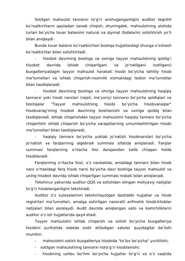 Sotilgan  mahsulot  tannarxi  to’g’ri  anshuganganligini  auditor  tegishli
ko’rsatkichlarni qaytadan sanab chiqish, shuningdek, mahsulotning alohida
turlari bo’yicha tovar balansini natural va qiymat ifodalarini solishtirish yo’li
bilan aniqlaydi.
Bunda tovar balansi ko’rsatkichlari boshqa hujjatlardagi shunga o’xshash
ko’rsatkichlar bilan solishtiriladi:
-
hisobot davrining boshiga va oxiriga tayyor mahsulotning qoldig’i
hisobot  davrida  ishlab  chiqarilgani  va  jo’natilgani  (sotilgani)
buxgalteriyadagm  tayyor  mahsulot  harakati  hisobi  bo’yicha  tahliliy  hisob
ma’lumotlari  va  ishlab  chiqarish-nozimlik  xizmatidagi  tezkor  ma’lumotlar
bilan tasdiqlanadi;
-
hisobot davrining boshiga va ohiriga tayyor mahsulotning haqiqiy
tannarxi yoki hisob narxlari (rejali, me’yoriy) tannarxi bo’yicha qoldiqlari va
boshqalar  "Tayyor  mahsulotning  hisobi  bo’yicha  hisobvaraqlar"
hisobvarag’ining  hisobot  davrining  boshlanishi  va  oxiriga  qoldiq  bilan
tasdiqlanadi. Ishlab chiqarishdan tayyor mahsulotni haqiqiy tannarx bo’yicha
chiqarilishi ishlab chiqarish bo’yicha xarajatlarning umumlashtirilgan hisobi
ma’lumotlari bilan tasdiqlanadi;
-
haqiqiy  tannarx  bo’yicha  yuklab  jo’natish  hisobnarxlari  bo’yicha
jo’natish  va  farqlarning  algebraik  summasi  sifatida  aniqlanadi.  Farqlar
summasi  farqlarning  o’rtacha  foiz 
darajasidan  kelib  chiqqan  holda
hisoblanadi.
Farqlarning o’rtacha foizi, o’z navbatida, amaldagi tannarx bilan hisob
narx o’rtasidagi farq hisob narxi bo’yicha davr boshiga tayyor mahsulot va
uning hisobot davrida ishlab chiqarilgan summasi nisbati bilan aniqlanadi.
Tekshiruv yakunida auditor QQS va sotishdan olingan moliyaviy natijalar
to’g’ri hisoblanganligini tekshiradi.
Auditor  o’z  xulosalarinm  tekshirilayotgan  dastlabki  hujjatlar  va  hisob
registrlari ma’lumotlari, amalga oshirilgan nazoratli arifmetik hisob-kitoblar
natijalari  bilan  asoslaydi. Audit  davrida  aniqlangan xato va  kamchiliklarni
auditor o’z ish hujjatlarida qayd etadi.
Tayyor  mahsulotni  ishlab  chiqarish  va  sotish  bo’yicha  buxgalteriya
hisobini  yuritishda  odatda  sodir  etiladigan  xatolar  quyidagilar  bo’lishi
mumkin:
-
mahsulotni sotish buxgalteriya hisobida "to’lov bo’yicha" yuritilishi;
-
sotilgan mahsulotning tannarxi noto’g’ri hisoblanishi;
-
hisobning  ushbu  bo’limi  bo’yicha  hujjatlar  to’g’ri  va  o’z  vaqtida

