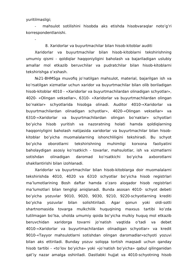 yuritilmasligi;
-
mahsulot  sotilishini  hisobda  aks  etishda  hisobvaraqlar noto’g’ri
korrespondentlanishi.
-
8. Xaridorlar va buyurtmachilar bilan hisob-kitoblar auditi
Xaridorlar  va  buyurtmachilar  bilan  hisob-kitoblarni  tekshirishning
umumiy qismi - qoldiqlar haqqoniyligini baholash va bajariladigan uslubiy
amallar  mol  etkazib  beruvchilar  va  pudratchilar  bilan  hisob-kitoblarni
tekshirishga o’xshash. 
№21-BHMSga muvofiq jo’natilgan mahsulot, material, bajarilgan ish va
ko’rsatilgan xizmatlar uchun xaridor va buyurtmachilar bilan olib boriladigan
hisob-kitoblar 4010 - «Xaridorlar va buyurtmachilardan olinadigan schyotlar»,
4020- «Olingan veksellar», 6310- «Xaridorlar va buyurtmachilardan olingan
bo’naklar»  schyotlarida  hisobga  olinadi.  Auditor  4010-«Xaridorlar  va
buyurtmachilardan  olinadigan  schyotlar»,  4020-«Olingan  veksellar»  va
6310-«Xaridorlar  va  buyurtmachilardan  olingan  bo’naklar»  schyotlari
bo’yicha  hisob  yuritish  va  nazoratning  holati  hamda  qoldiqlarning
haqqoniyligini baholash natijasida xaridorlar va buyurtmachilar bilan hisob-
kitoblar  bo’yicha  muomalalarning  ishonchliligini  tekshiradi.  Bu  schyot
bo’yicha  oborotlarni  tekshirishning  muhimligi  korxona  faoliyatini
baholaydigan asosiy ko’rsatkich - tovarlar, mahsulotlar, ish va xizmatlarni
sotishdan  olinadigan  daromad  ko’rsatkichi  bo’yicha  axborotlarni
shakllantirishi bilan izohlanadi. 
Xaridorlar va buyurtmachilar bilan hisob-kitoblarga doir muomalalarni
tekshirishda  4010,  4020  va  6310  schyotlar  bo’yicha  hisob  registrlari
ma’lumotlarining  Bosh  daftar  hamda  o’zaro  aloqador  hisob  registrlari
ma’lumotlari  bilan tengligi  aniqlanadi. Bunda  asosan 4010-  schyot debeti
bo’yicha  yozuvlar  9010,  9020,  9030,  9210,  9220-schyotlarning  krediti
bo’yicha  yozuvlar  bilan  solishtiriladi.  Agar  qonun  yoki  oldi-sotti
shartnomasida  tovarga  mulkchilik  huquqining  maxsus  tartibi  ko’zda
tutilmagan bo’lsa, uholda umumiy qoida bo’yicha mulkiy huquq mol etkazib
beruvchidan  xaridorga  tovarni  jo’natish  vaqtida  o’tadi  va  debet
4010-«Xaridorlar  va  buyurtmachilardan  olinadigan  schyotlar»  va  kredit
9010-«Tayyor  mahsulotlarni  sotishdan  olingan  daromadlar»schyoti  yozuvi
bilan  aks  ettiriladi.  Bunday  yozuv  soliqqa  tortish  maqsadi  uchun  qanday
hisob tartibi - «to’lov bo’yicha» yoki «jo’natish bo’yicha» qabul qilinganidan
qat’iy  nazar  amalga  oshiriladi.  Dastlabki  hujjat  va  4010-schyotning  hisob
