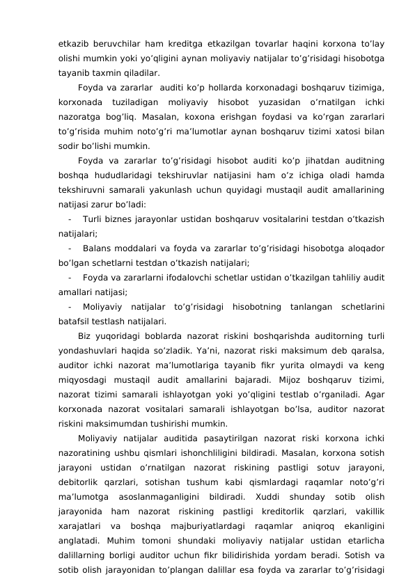 etkazib beruvchilar ham kreditga etkazilgan tovarlar haqini korxona to’lay
olishi mumkin yoki yo’qligini aynan moliyaviy natijalar to’g’risidagi hisobotga
tayanib taxmin qiladilar. 
Foyda va zararlar  auditi ko’p hollarda korxonadagi boshqaruv tizimiga,
korxonada  tuziladigan  moliyaviy  hisobot  yuzasidan  o’rnatilgan  ichki
nazoratga  bog’liq.  Masalan,  koxona  erishgan  foydasi  va  ko’rgan  zararlari
to’g’risida muhim noto’g’ri ma’lumotlar aynan boshqaruv tizimi xatosi bilan
sodir bo’lishi mumkin. 
Foyda  va  zararlar  to’g’risidagi  hisobot  auditi  ko’p  jihatdan  auditning
boshqa  hududlaridagi  tekshiruvlar  natijasini  ham  o’z  ichiga  oladi  hamda
tekshiruvni samarali yakunlash uchun quyidagi mustaqil audit amallarining
natijasi zarur bo’ladi:
-
Turli biznes jarayonlar ustidan boshqaruv vositalarini testdan o’tkazish
natijalari;
-
Balans moddalari va foyda va zararlar to’g’risidagi hisobotga aloqador
bo’lgan schetlarni testdan o’tkazish natijalari;
-
Foyda va zararlarni ifodalovchi schetlar ustidan o’tkazilgan tahliliy audit
amallari natijasi;
-
Moliyaviy  natijalar  to’g’risidagi  hisobotning  tanlangan  schetlarini
batafsil testlash natijalari.
Biz yuqoridagi  boblarda  nazorat riskini  boshqarishda auditorning turli
yondashuvlari haqida so’zladik. Ya’ni, nazorat riski maksimum deb qaralsa,
auditor  ichki  nazorat  ma’lumotlariga  tayanib  fikr  yurita  olmaydi  va  keng
miqyosdagi  mustaqil  audit  amallarini  bajaradi.  Mijoz  boshqaruv  tizimi,
nazorat tizimi samarali ishlayotgan yoki yo’qligini testlab o’rganiladi. Agar
korxonada  nazorat  vositalari  samarali  ishlayotgan  bo’lsa,  auditor  nazorat
riskini maksimumdan tushirishi mumkin. 
Moliyaviy  natijalar  auditida  pasaytirilgan  nazorat  riski  korxona  ichki
nazoratining ushbu qismlari ishonchliligini bildiradi. Masalan, korxona sotish
jarayoni  ustidan  o’rnatilgan  nazorat  riskining  pastligi  sotuv  jarayoni,
debitorlik  qarzlari,  sotishan  tushum  kabi  qismlardagi  raqamlar  noto’g’ri
ma’lumotga  asoslanmaganligini  bildiradi.  Xuddi  shunday  sotib  olish
jarayonida  ham  nazorat  riskining  pastligi  kreditorlik  qarzlari,  vakillik
xarajatlari  va  boshqa  majburiyatlardagi  raqamlar  aniqroq  ekanligini
anglatadi.  Muhim  tomoni  shundaki  moliyaviy  natijalar  ustidan  etarlicha
dalillarning borligi auditor uchun fikr bilidirishida yordam beradi. Sotish va
sotib olish jarayonidan to’plangan dalillar esa foyda va zararlar to’g’risidagi
