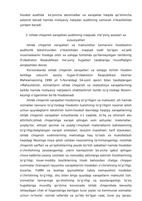 hisobot  auditida   ko’pincha  daromadlar  va  xarajatlar  haqida  qo’shimcha
axborot beradi hamda moliyaviy natijalar auditining samarali o’tkazilishida
yordam beradi.
3. Ishlab chiqarish xarajatlari auditining maqsadi, me’yoriy asoslari va
xususiyatlari
Ishlab  chiqarish  xarajatlari  va  mahsulotlar  tannarxini  hisoblashni
auditorlik  tekshiruvidan  o’tkazishdan  maqsad  sodir  bo’lgan  xo’jalik
muomalalarini hisobga olish va soliqqa tortishda qo’llanilayotgan tartibning
O’zbekiston  Respublikasi  me’yoriy  hujjatlari  talablariga  muvofiqligini
aniqlashdan iborat. 
Korxonalarda  ishlab  chiqarish  xarajatlari  va  soliqqa  tortish  hisobini
tartibga  soluvchi  asosiy  hujjat-O’zbekiston  Respublikasi  Vazirlar
Mahkamasining  1999  yil  5-fevraldagi  54-sonli  qarori  bilan  tasdiqlangan
«Mahsulot(ish,  xizmat)larni  ishlab  chiqarish  va  realizatsiya  xarajatlarining
tarkibi hamda moliyaviy natijalarni shakllantirish tartibi to’g’risidagi Nizom»
keyingi o’zgarishlar bo’lib hisoblanadi. 
Ishlab chiqarish xarajatlari hisobining to’g’riligini va mahsulot, ish hamda
xizmatlar tannarxi to’g’risidagi hisobotni tuzishning to’g’riligini nazorat qilish
uchun quyidagilarni tekshirish lozim:hisobot davridagi haqiqiy xarajatlarning
ishlab chiqarish xarajatlari schyotlarida o’z vaqtida, to’liq va ishonarli aks
ettirilishi;ishlab  chiqarishga  xarajat  qilingan  xom  ashyolar,  materiallar,
yoqilg’ilar,  ehtiyot  qismlar  va  yoqilg’i-moylash  materiallarini  baholashning
to’g’riligi;belgilangan xarajat smetalari, lavozim maoshlari, tarif stavkalari,
ishlab  chiqarish  xodimlarining  mehnatiga  haq  to’lash  va  mukofatlash
haqidagi Nizomga rioya qilish ustidan nazoratning ta’minlanganligi; noishlab
chiqarish sarflari va yo’qotishlarning paydo bo’lish sabablari hamda hisobdan
o’chirilishning  asoslanganligi;  ularni  kamaytirish  bo’yicha  qabul  qilingan
chora-tadbirlar;asosiy vositalar va nomoddiy aktivlarga eskirish hisoblashning
to’g’riligi;  tovar-moddiy  boyliklarning  hisob  bahosidan  chetga  chiqqan
summalar (transport tayyorlov xarajatlari)ni hisobdan o’chirishning to’g’riligi;
tovarlar,  YoMM  va  boshqa  qiymatliklar  tabiiy  kamayishini  hisobdan
o’chirishning to’g’riligi, shu bilan birga quyidagi xarajatlarni mahsulot (ish,
xizmat)lar  tannarxiga  qo’shishning  to’g’riligi  va  asoslanganligi;  ta’sis
hujjatlariga  muvofiq  qo’shma  korxonada  ishlab  chiqarishda  bevosita
ishlaydigan chet el fuqarolariga berilgan turar joylar va kommunal xizmatlar
uchun  to’lovlar;  xizmat  safarida  va  yo’lda  bo’lgan  vaqt,  turar  joy  ijarasi,
