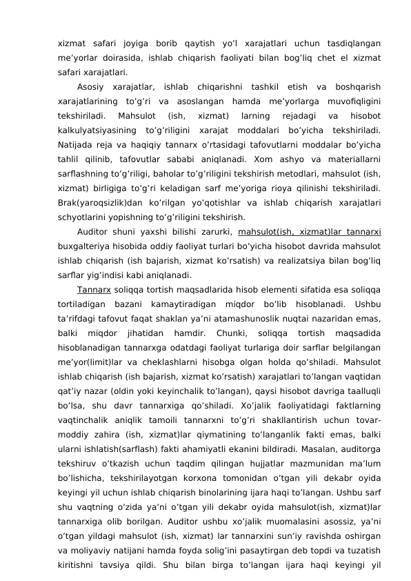 xizmat  safari  joyiga  borib  qaytish  yo’l  xarajatlari  uchun  tasdiqlangan
me’yorlar  doirasida, ishlab chiqarish  faoliyati  bilan bog’liq  chet el xizmat
safari xarajatlari. 
Asosiy  xarajatlar,  ishlab  chiqarishni  tashkil  etish  va  boshqarish
xarajatlarining  to’g’ri  va  asoslangan  hamda  me’yorlarga  muvofiqligini
tekshiriladi.  Mahsulot  (ish,  xizmat)  larning  rejadagi  va  hisobot
kalkulyatsiyasining  to’g’riligini  xarajat  moddalari  bo’yicha  tekshiriladi.
Natijada reja va haqiqiy tannarx o’rtasidagi tafovutlarni moddalar bo’yicha
tahlil  qilinib,  tafovutlar  sababi  aniqlanadi.  Xom  ashyo  va  materiallarni
sarflashning to’g’riligi, baholar to’g’riligini tekshirish metodlari, mahsulot (ish,
xizmat) birligiga to’g’ri keladigan sarf me’yoriga rioya qilinishi tekshiriladi.
Brak(yaroqsizlik)dan  ko’rilgan  yo’qotishlar  va  ishlab  chiqarish  xarajatlari
schyotlarini yopishning to’g’riligini tekshirish. 
Auditor  shuni  yaxshi  bilishi  zarurki,  mahsulot(ish,  xizmat)lar  tannarxi
buxgalteriya hisobida oddiy faoliyat turlari bo’yicha hisobot davrida mahsulot
ishlab chiqarish (ish bajarish, xizmat ko’rsatish) va realizatsiya bilan bog’liq
sarflar yig’indisi kabi aniqlanadi. 
Tannarx soliqqa tortish maqsadlarida hisob elementi sifatida esa soliqqa
tortiladigan  bazani  kamaytiradigan  miqdor  bo’lib  hisoblanadi.  Ushbu
ta’rifdagi tafovut faqat shaklan ya’ni atamashunoslik nuqtai nazaridan emas,
balki  miqdor  jihatidan  hamdir.  Chunki,  soliqqa  tortish  maqsadida
hisoblanadigan tannarxga odatdagi faoliyat turlariga doir sarflar belgilangan
me’yor(limit)lar  va  cheklashlarni  hisobga  olgan  holda  qo’shiladi.  Mahsulot
ishlab chiqarish (ish bajarish, xizmat ko’rsatish) xarajatlari to’langan vaqtidan
qat’iy nazar (oldin yoki keyinchalik to’langan), qaysi hisobot davriga taalluqli
bo’lsa,  shu  davr  tannarxiga  qo’shiladi.  Xo’jalik  faoliyatidagi  faktlarning
vaqtinchalik  aniqlik  tamoili  tannarxni  to’g’ri  shakllantirish  uchun  tovar-
moddiy  zahira  (ish,  xizmat)lar  qiymatining  to’langanlik  fakti  emas,  balki
ularni ishlatish(sarflash) fakti ahamiyatli ekanini bildiradi. Masalan, auditorga
tekshiruv  o’tkazish  uchun  taqdim  qilingan  hujjatlar  mazmunidan  ma’lum
bo’lishicha,  tekshirilayotgan  korxona  tomonidan  o’tgan  yili  dekabr  oyida
keyingi yil uchun ishlab chiqarish binolarining ijara haqi to’langan. Ushbu sarf
shu vaqtning o’zida ya’ni o’tgan yili dekabr oyida mahsulot(ish, xizmat)lar
tannarxiga olib borilgan. Auditor ushbu xo’jalik muomalasini asossiz, ya’ni
o’tgan yildagi mahsulot (ish, xizmat) lar tannarxini sun’iy ravishda oshirgan
va moliyaviy natijani hamda foyda solig’ini pasaytirgan deb topdi va tuzatish
kiritishni  tavsiya  qildi.  Shu  bilan  birga  to’langan  ijara  haqi  keyingi  yil
