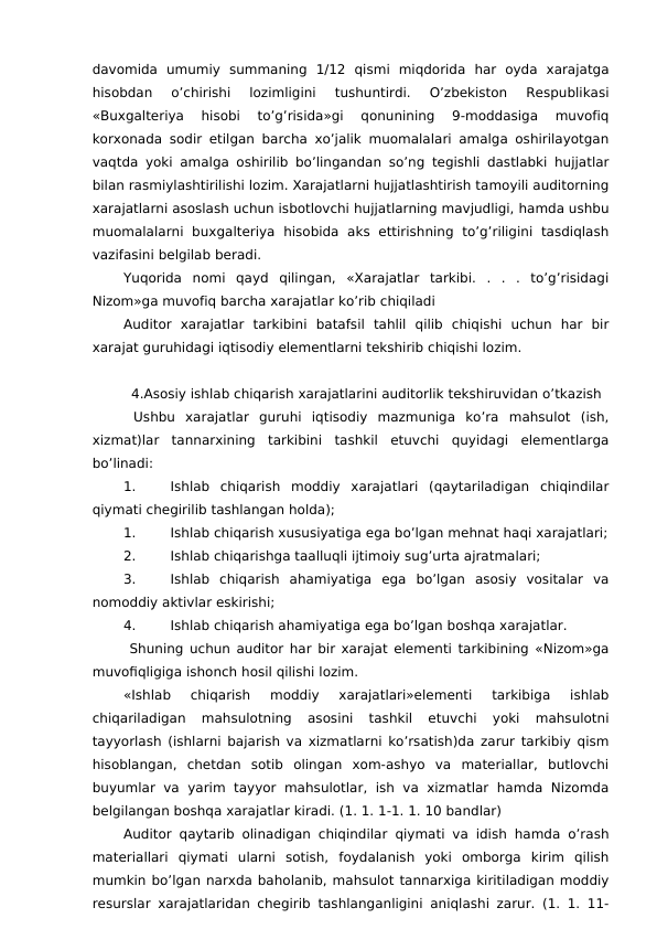 davomida  umumiy  summaning  1/12  qismi  miqdorida  har  oyda  xarajatga
hisobdan  o’chirishi  lozimligini  tushuntirdi.  O’zbekiston  Respublikasi
«Buxgalteriya  hisobi  to’g’risida»gi  qonunining  9-moddasiga  muvofiq
korxonada sodir etilgan barcha xo’jalik muomalalari amalga oshirilayotgan
vaqtda yoki amalga oshirilib bo’lingandan so’ng tegishli dastlabki hujjatlar
bilan rasmiylashtirilishi lozim. Xarajatlarni hujjatlashtirish tamoyili auditorning
xarajatlarni asoslash uchun isbotlovchi hujjatlarning mavjudligi, hamda ushbu
muomalalarni  buxgalteriya  hisobida  aks  ettirishning  to’g’riligini  tasdiqlash
vazifasini belgilab beradi. 
Yuqorida  nomi  qayd  qilingan,  «Xarajatlar  tarkibi.  .  .  .  to’g’risidagi
Nizom»ga muvofiq barcha xarajatlar ko’rib chiqiladi
Auditor  xarajatlar  tarkibini  batafsil  tahlil  qilib  chiqishi  uchun  har  bir
xarajat guruhidagi iqtisodiy elementlarni tekshirib chiqishi lozim. 
4.Asosiy ishlab chiqarish xarajatlarini auditorlik tekshiruvidan o’tkazish
 Ushbu  xarajatlar  guruhi  iqtisodiy  mazmuniga  ko’ra  mahsulot  (ish,
xizmat)lar  tannarxining  tarkibini  tashkil  etuvchi  quyidagi  elementlarga
bo’linadi:
1.
Ishlab  chiqarish  moddiy  xarajatlari  (qaytariladigan  chiqindilar
qiymati chegirilib tashlangan holda);
1.
Ishlab chiqarish xususiyatiga ega bo’lgan mehnat haqi xarajatlari;
2.
Ishlab chiqarishga taalluqli ijtimoiy sug’urta ajratmalari;
3.
Ishlab  chiqarish  ahamiyatiga  ega  bo’lgan  asosiy  vositalar  va
nomoddiy aktivlar eskirishi;
4.
Ishlab chiqarish ahamiyatiga ega bo’lgan boshqa xarajatlar. 
 Shuning uchun auditor har bir xarajat elementi tarkibining «Nizom»ga
muvofiqligiga ishonch hosil qilishi lozim. 
«Ishlab  chiqarish  moddiy  xarajatlari»elementi  tarkibiga  ishlab
chiqariladigan  mahsulotning  asosini  tashkil  etuvchi  yoki  mahsulotni
tayyorlash (ishlarni bajarish va xizmatlarni ko’rsatish)da zarur tarkibiy qism
hisoblangan,  chetdan  sotib  olingan  xom-ashyo  va  materiallar,  butlovchi
buyumlar va  yarim tayyor  mahsulotlar,  ish va  xizmatlar hamda  Nizomda
belgilangan boshqa xarajatlar kiradi. (1. 1. 1-1. 1. 10 bandlar)
Auditor qaytarib olinadigan chiqindilar qiymati va idish hamda o’rash
materiallari  qiymati  ularni  sotish,  foydalanish  yoki  omborga  kirim  qilish
mumkin bo’lgan narxda baholanib, mahsulot tannarxiga kiritiladigan moddiy
resurslar xarajatlaridan chegirib tashlanganligini aniqlashi zarur. (1. 1. 11-

