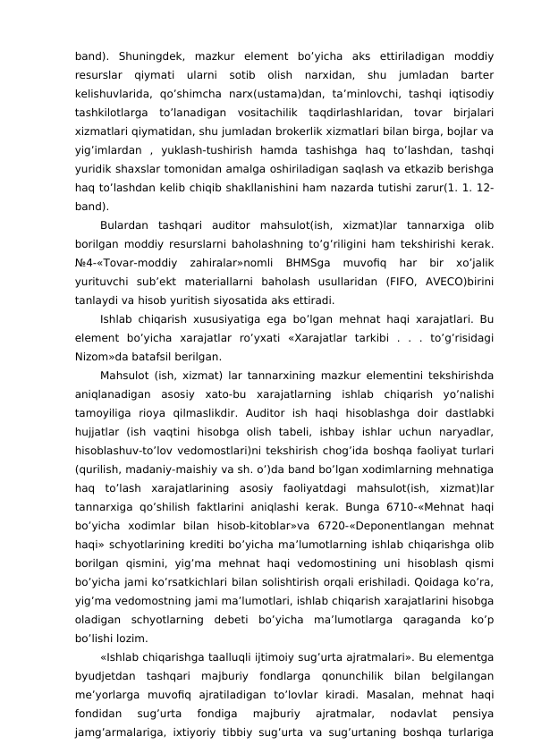 band).  Shuningdek,  mazkur  element  bo’yicha  aks  ettiriladigan  moddiy
resurslar  qiymati  ularni  sotib  olish  narxidan,  shu  jumladan  barter
kelishuvlarida,  qo’shimcha  narx(ustama)dan,  ta’minlovchi,  tashqi  iqtisodiy
tashkilotlarga  to’lanadigan  vositachilik  taqdirlashlaridan,  tovar  birjalari
xizmatlari qiymatidan, shu jumladan brokerlik xizmatlari bilan birga, bojlar va
yig’imlardan  ,  yuklash-tushirish  hamda  tashishga  haq  to’lashdan,  tashqi
yuridik shaxslar tomonidan amalga oshiriladigan saqlash va etkazib berishga
haq to’lashdan kelib chiqib shakllanishini ham nazarda tutishi zarur(1. 1. 12-
band). 
Bulardan  tashqari  auditor  mahsulot(ish,  xizmat)lar  tannarxiga  olib
borilgan moddiy resurslarni baholashning to’g’riligini ham tekshirishi kerak.
№4-«Tovar-moddiy  zahiralar»nomli  BHMSga  muvofiq  har  bir  xo’jalik
yurituvchi  sub’ekt  materiallarni  baholash  usullaridan  (FIFO,  AVECO)birini
tanlaydi va hisob yuritish siyosatida aks ettiradi. 
Ishlab chiqarish xususiyatiga ega bo’lgan mehnat haqi xarajatlari. Bu
element  bo’yicha  xarajatlar  ro’yxati  «Xarajatlar  tarkibi  .  .  .  to’g’risidagi
Nizom»da batafsil berilgan. 
Mahsulot (ish, xizmat) lar tannarxining mazkur elementini tekshirishda
aniqlanadigan  asosiy  xato-bu  xarajatlarning  ishlab  chiqarish  yo’nalishi
tamoyiliga  rioya  qilmaslikdir.  Auditor  ish  haqi  hisoblashga  doir  dastlabki
hujjatlar  (ish  vaqtini  hisobga  olish  tabeli,  ishbay  ishlar  uchun  naryadlar,
hisoblashuv-to’lov vedomostlari)ni tekshirish chog’ida boshqa faoliyat turlari
(qurilish, madaniy-maishiy va sh. o’)da band bo’lgan xodimlarning mehnatiga
haq  to’lash  xarajatlarining  asosiy  faoliyatdagi  mahsulot(ish,  xizmat)lar
tannarxiga  qo’shilish faktlarini  aniqlashi  kerak.  Bunga  6710-«Mehnat  haqi
bo’yicha  xodimlar  bilan  hisob-kitoblar»va  6720-«Deponentlangan  mehnat
haqi» schyotlarining krediti bo’yicha ma’lumotlarning ishlab chiqarishga olib
borilgan  qismini,  yig’ma  mehnat  haqi  vedomostining  uni  hisoblash  qismi
bo’yicha jami ko’rsatkichlari bilan solishtirish orqali erishiladi. Qoidaga ko’ra,
yig’ma vedomostning jami ma’lumotlari, ishlab chiqarish xarajatlarini hisobga
oladigan  schyotlarning  debeti  bo’yicha  ma’lumotlarga  qaraganda  ko’p
bo’lishi lozim. 
«Ishlab chiqarishga taalluqli ijtimoiy sug’urta ajratmalari». Bu elementga
byudjetdan  tashqari  majburiy  fondlarga  qonunchilik  bilan  belgilangan
me’yorlarga  muvofiq  ajratiladigan  to’lovlar  kiradi.  Masalan,  mehnat  haqi
fondidan  sug’urta  fondiga  majburiy  ajratmalar,  nodavlat  pensiya
jamg’armalariga, ixtiyoriy tibbiy sug’urta va sug’urtaning boshqa turlariga
