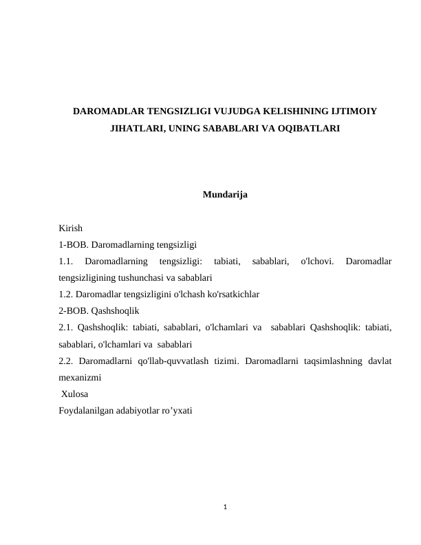 DAROMADLAR TENGSIZLIGI VUJUDGA KELISHINING IJTIMOIY
JIHATLARI, UNING SABABLARI VA OQIBATLARI
Mundarija
Kirish
1-BOB. Daromadlarning tengsizligi
1.1. 
Daromadlarning  tengsizligi:  tabiati,  sabablari,  o'lchovi.  Daromadlar
tengsizligining tushunchasi va sabablari
1.2. Daromadlar tengsizligini o'lchash ko'rsatkichlar 
2-BOB. Qashshoqlik 
2.1. Qashshoqlik: tabiati, sabablari, o'lchamlari va  sabablari Qashshoqlik: tabiati,
sabablari, o'lchamlari va  sabablari 
2.2. Daromadlarni  qo'llab-quvvatlash  tizimi. Daromadlarni  taqsimlashning  davlat
mexanizmi
 Xulosa
Foydalanilgan adabiyotlar ro’yxati
1
