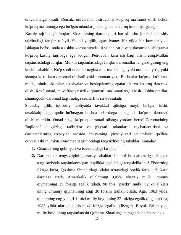 universitetga kiradi. Demak, universitet bitiruvchisi ko'proq ma'lumot olish uchun
ko'proq ma'lumotga ega bo'lgan odamlarga qaraganda ko'proq imkoniyatga ega.
Kasbiy tajribadagi farqlar. Shaxslarning daromadlari har xil, shu jumladan kasbiy
tajribadagi farqlar tufayli. Shunday qilib, agar Ivanov bir yilda bir kompaniyada
ishlagan bo'lsa, unda u ushbu kompaniyada 10 yildan ortiq vaqt davomida ishlaganva
ko'proq kasbiy tajribaga ega bo'lgan Petrovdan kam ish haqi olishi aniq.Mulkni
taqsimlashdagi farqlar. Mulkni taqsimlashdagi farqlar daromadlar tengsizligining eng
kuchli sababidir. Ko'p sonli odamlar ozgina mol-mulkka ega yoki umuman yo'q, yoki
shunga ko'ra kam daromad olishadi yoki umuman yo'q. Boshqalar ko'proq ko'chmas
mulk, asbob-uskunalar, aktsiyalar va boshqalarning egalaridir. va ko'proq daromad
olish. Xavf, omad, muvaffaqiyatsizlik, qimmatli ma'lumotlarga kirish. Ushbu omillar,
shuningdek, daromad taqsimotiga sezilarli ta'sir ko'rsatadi.
Shunday  qilib,  iqtisodiy  faoliyatda  tavakkal  qilishga  moyil  bo'lgan  kishi,
tavakkalqilishga  qodir  bo'lmagan  boshqa  odamlarga  qaraganda  ko'proq  daromad
olishi mumkin. Omad sizga ko'proq daromad olishga yordam beradi.Daromadning
"oqilona"  tengsizligi  tadbirkor  va  g'ayratli  odamlarni  rag'batlantirishi  va
daromadlarning  ko'payishi  asosida  jamiyatning  ijtimoiy  zaif  qatlamlarini  qo'llab-
quvvatlashi mumkin. Daromad taqsimotidagi tengsizlikning sabablari nimada?
1. Odamlarning qobiliyati va iste'dodidagi farqlar.
2. Daromadlar tengsizligining asosiy sabablaridan biri bu daromadga nisbatan
teng ravishda taqsimlanmagan boylikka egalikdagi tengsizlikdir. S.Fisherning
fikriga ko'ra, Qo'shma Shtatlardagi oilalar o'rtasidagi boylik farqi juda katta
darajaga  etadi.  Amerikalik  oilalarning  0,05%  shaxsiy  mulk  umumiy
qiymatining 35 foiziga egalik qiladi, 90 foiz "pastki" mulk: uy xo'jaliklari
uning umumiy qiymatining atigi 30 foizini tashkil qiladi. Agar 1963 yilda.
oilalarning eng yuqori 1 foizi milliy boylikning 32 foiziga egalik qilgan bo'lsa,
1983 yilda ular allaqachon 42 foizga egalik qilishgan. Buyuk Britaniyada
milliy boylikning taqsimlanishi Qo'shma Shtatlarga qaraganda ancha notekis.
10
