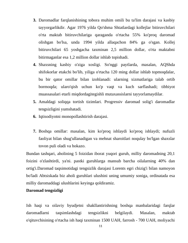 3. Daromadlar farqlanishining tobora muhim omili bu ta'lim darajasi va kasbiy
tayyorgarlikdir. Agar 1976 yilda Qo'shma Shtatlardagi kollejlar bitiruvchilari
o'rta  maktab  bitiruvchilariga  qaraganda  o'rtacha  55%  ko'proq  daromad
olishgan  bo'lsa,  unda  1994  yilda  allaqachon  84%  ga  o'sgan.  Kollej
bitiruvchilari  65  yoshgacha  taxminan  2,5  million  dollar,  o'rta  maktabni
bitirmaganlar esa 1,2 million dollar ishlab topishadi.
4. Shaxsning  kasbiy  o'ziga  xosligi.  So'nggi  paytlarda,  masalan,  AQShda
shifokorlar etakchi bo'lib, yiliga o'rtacha 120 ming dollar ishlab topmoqdalar,
bu  bir  qator  omillar  bilan  izohlanadi:  ularning  xizmatlariga  talab  ortib
bormoqda;  ularo'qish  uchun  ko'p  vaqt  va  kuch  sarflashadi;  tibbiyot
muassasalari etarli miqdordagitegishli mutaxassislarni tayyorlamaydilar.
5. Amaldagi  soliqqa  tortish  tizimlari.  Progressiv  daromad  solig'i  daromadlar
tengsizligini yumshatadi.
6. Iqtisodiyotni monopollashtirish darajasi.
7. Boshqa  omillar:  masalan,  kim  ko'proq  ishlaydi  ko'proq  ishlaydi;  nufuzli
faoliyat bilan shug'ullanadigan va mehnat sharoitlari noqulay bo'lgan shaxslar
tovon puli oladi va hokazo.
Bundan tashqari, aholining 5 foizidan iborat yuqori guruh, milliy daromadning 20,1
foizini  o'zlashtirdi,  ya'ni.  pastki  guruhlarga  mansub  barcha  oilalarning  40%  dan
ortig'i.Daromad taqsimotidagi tengsizlik darajasi Lorents egri chizig'i bilan namoyon
bo'ladi Abtsiskada biz aholi guruhlari ulushini uning umumiy soniga, ordinatada esa
milliy daromaddagi ulushlarini keyinga qoldiramiz.
Daromad tengsizligi
Ish  haqi  va  oilaviy  byudjetni  shakllantirishning  boshqa  manbalaridagi  farqlar
daromadlarni  taqsimlashdagi  tengsizlikni  belgilaydi.  Masalan,  maktab
o'qituvchisining o'rtacha ish haqi taxminan 1500 UAH, farrosh - 700 UAH, moliyachi
11

