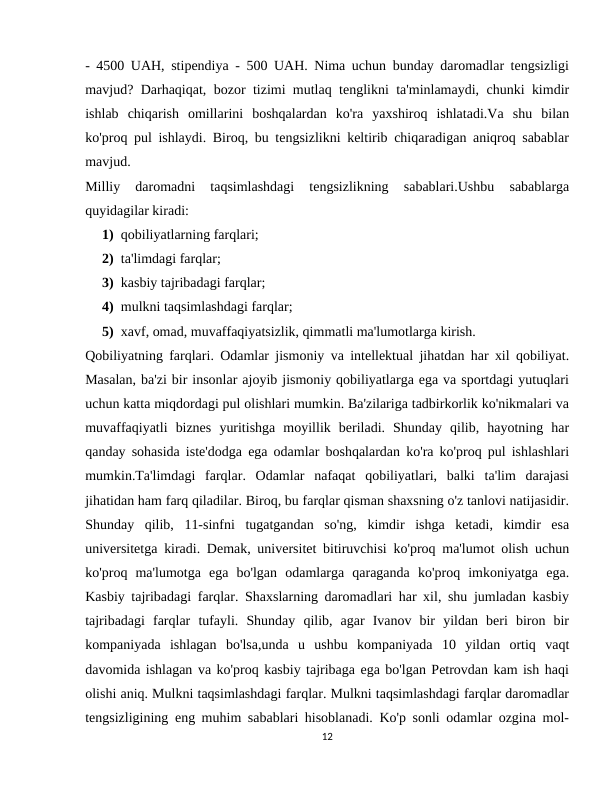 - 4500 UAH, stipendiya - 500 UAH. Nima uchun bunday daromadlar tengsizligi
mavjud? Darhaqiqat, bozor tizimi mutlaq tenglikni ta'minlamaydi, chunki kimdir
ishlab  chiqarish  omillarini  boshqalardan  ko'ra  yaxshiroq  ishlatadi.Va  shu  bilan
ko'proq pul ishlaydi. Biroq, bu tengsizlikni keltirib chiqaradigan aniqroq sabablar
mavjud.
Milliy  daromadni  taqsimlashdagi  tengsizlikning  sabablari.Ushbu  sabablarga
quyidagilar kiradi:
1) qobiliyatlarning farqlari;
2) ta'limdagi farqlar;
3) kasbiy tajribadagi farqlar;
4) mulkni taqsimlashdagi farqlar;
5) xavf, omad, muvaffaqiyatsizlik, qimmatli ma'lumotlarga kirish.
Qobiliyatning farqlari. Odamlar jismoniy va intellektual jihatdan har xil qobiliyat.
Masalan, ba'zi bir insonlar ajoyib jismoniy qobiliyatlarga ega va sportdagi yutuqlari
uchun katta miqdordagi pul olishlari mumkin. Ba'zilariga tadbirkorlik ko'nikmalari va
muvaffaqiyatli  biznes  yuritishga  moyillik  beriladi.  Shunday  qilib,  hayotning  har
qanday sohasida iste'dodga ega odamlar boshqalardan ko'ra ko'proq pul ishlashlari
mumkin.Ta'limdagi  farqlar.  Odamlar  nafaqat  qobiliyatlari,  balki  ta'lim  darajasi
jihatidan ham farq qiladilar. Biroq, bu farqlar qisman shaxsning o'z tanlovi natijasidir.
Shunday  qilib,  11-sinfni  tugatgandan  so'ng,  kimdir  ishga  ketadi,  kimdir  esa
universitetga kiradi. Demak, universitet bitiruvchisi ko'proq ma'lumot olish uchun
ko'proq  ma'lumotga  ega  bo'lgan  odamlarga  qaraganda  ko'proq  imkoniyatga  ega.
Kasbiy tajribadagi farqlar. Shaxslarning daromadlari har xil, shu jumladan kasbiy
tajribadagi  farqlar  tufayli.  Shunday  qilib,  agar  Ivanov  bir  yildan  beri  biron  bir
kompaniyada  ishlagan  bo'lsa,unda  u  ushbu  kompaniyada  10  yildan  ortiq  vaqt
davomida ishlagan va ko'proq kasbiy tajribaga ega bo'lgan Petrovdan kam ish haqi
olishi aniq. Mulkni taqsimlashdagi farqlar. Mulkni taqsimlashdagi farqlar daromadlar
tengsizligining eng muhim sabablari hisoblanadi. Ko'p sonli odamlar ozgina mol-
12
