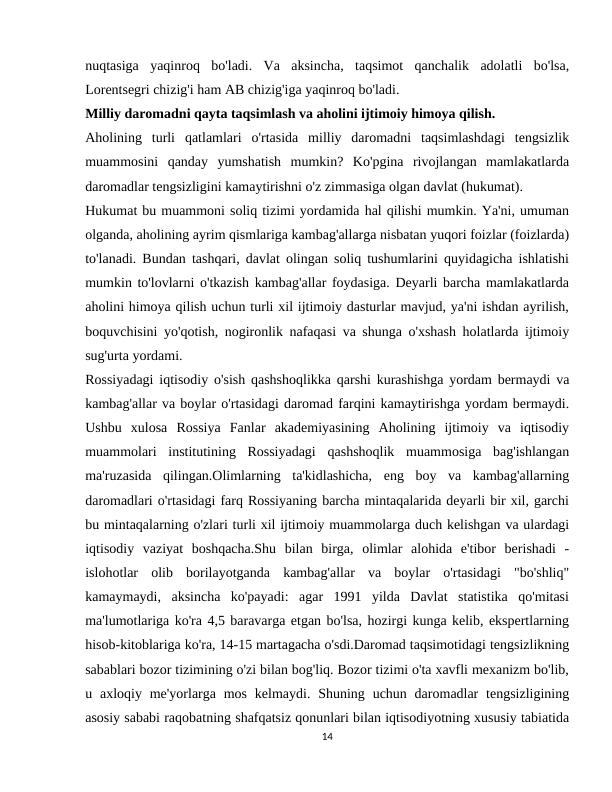 nuqtasiga  yaqinroq  bo'ladi.  Va  aksincha,  taqsimot  qanchalik  adolatli  bo'lsa,
Lorentsegri chizig'i ham AB chizig'iga yaqinroq bo'ladi.
Milliy daromadni qayta taqsimlash va aholini ijtimoiy himoya qilish.
Aholining  turli  qatlamlari  o'rtasida  milliy  daromadni  taqsimlashdagi  tengsizlik
muammosini  qanday  yumshatish  mumkin?  Ko'pgina  rivojlangan  mamlakatlarda
daromadlar tengsizligini kamaytirishni o'z zimmasiga olgan davlat (hukumat).
Hukumat bu muammoni soliq tizimi yordamida hal qilishi mumkin. Ya'ni, umuman
olganda, aholining ayrim qismlariga kambag'allarga nisbatan yuqori foizlar (foizlarda)
to'lanadi. Bundan tashqari, davlat olingan soliq tushumlarini quyidagicha ishlatishi
mumkin to'lovlarni o'tkazish kambag'allar foydasiga. Deyarli barcha mamlakatlarda
aholini himoya qilish uchun turli xil ijtimoiy dasturlar mavjud, ya'ni ishdan ayrilish,
boquvchisini yo'qotish, nogironlik nafaqasi va shunga o'xshash holatlarda ijtimoiy
sug'urta yordami.
Rossiyadagi iqtisodiy o'sish qashshoqlikka qarshi kurashishga yordam bermaydi va
kambag'allar va boylar o'rtasidagi daromad farqini kamaytirishga yordam bermaydi.
Ushbu  xulosa  Rossiya  Fanlar  akademiyasining  Aholining  ijtimoiy  va  iqtisodiy
muammolari  institutining  Rossiyadagi  qashshoqlik  muammosiga  bag'ishlangan
ma'ruzasida  qilingan.Olimlarning  ta'kidlashicha,  eng  boy  va  kambag'allarning
daromadlari o'rtasidagi farq Rossiyaning barcha mintaqalarida deyarli bir xil, garchi
bu mintaqalarning o'zlari turli xil ijtimoiy muammolarga duch kelishgan va ulardagi
iqtisodiy  vaziyat  boshqacha.Shu  bilan  birga,  olimlar  alohida  e'tibor  berishadi  -
islohotlar  olib  borilayotganda  kambag'allar  va  boylar  o'rtasidagi  "bo'shliq"
kamaymaydi,  aksincha  ko'payadi:  agar  1991  yilda  Davlat  statistika  qo'mitasi
ma'lumotlariga ko'ra 4,5 baravarga etgan bo'lsa, hozirgi kunga kelib, ekspertlarning
hisob-kitoblariga ko'ra, 14-15 martagacha o'sdi.Daromad taqsimotidagi tengsizlikning
sabablari bozor tizimining o'zi bilan bog'liq. Bozor tizimi o'ta xavfli mexanizm bo'lib,
u axloqiy me'yorlarga  mos  kelmaydi.  Shuning uchun daromadlar  tengsizligining
asosiy sababi raqobatning shafqatsiz qonunlari bilan iqtisodiyotning xususiy tabiatida
14
