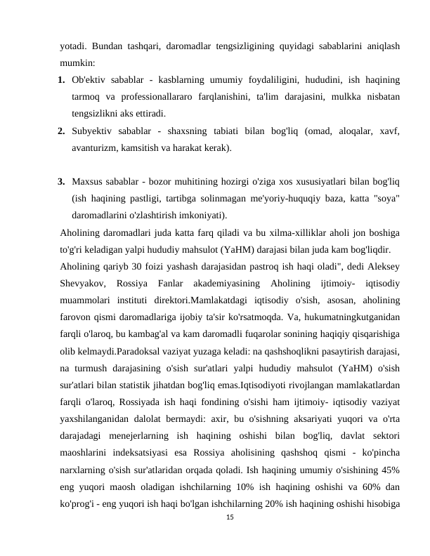 yotadi. Bundan tashqari, daromadlar tengsizligining quyidagi sabablarini aniqlash
mumkin:
1. Ob'ektiv  sabablar  -  kasblarning  umumiy  foydaliligini,  hududini,  ish  haqining
tarmoq  va  professionallararo  farqlanishini,  ta'lim  darajasini,  mulkka  nisbatan
tengsizlikni aks ettiradi.
2. Subyektiv  sabablar  -  shaxsning  tabiati  bilan  bog'liq  (omad,  aloqalar,  xavf,
avanturizm, kamsitish va harakat kerak).
3. Maxsus sabablar - bozor muhitining hozirgi o'ziga xos xususiyatlari bilan bog'liq
(ish haqining pastligi, tartibga solinmagan me'yoriy-huquqiy baza, katta "soya"
daromadlarini o'zlashtirish imkoniyati).
Aholining daromadlari juda katta farq qiladi va bu xilma-xilliklar aholi jon boshiga
to'g'ri keladigan yalpi hududiy mahsulot (YaHM) darajasi bilan juda kam bog'liqdir.
Aholining qariyb 30 foizi yashash darajasidan pastroq ish haqi oladi", dedi Aleksey
Shevyakov,  Rossiya  Fanlar  akademiyasining  Aholining  ijtimoiy-  iqtisodiy
muammolari  instituti  direktori.Mamlakatdagi  iqtisodiy  o'sish,  asosan,  aholining
farovon qismi daromadlariga ijobiy ta'sir ko'rsatmoqda. Va, hukumatningkutganidan
farqli o'laroq, bu kambag'al va kam daromadli fuqarolar sonining haqiqiy qisqarishiga
olib kelmaydi.Paradoksal vaziyat yuzaga keladi: na qashshoqlikni pasaytirish darajasi,
na  turmush  darajasining  o'sish  sur'atlari  yalpi  hududiy  mahsulot  (YaHM)  o'sish
sur'atlari bilan statistik jihatdan bog'liq emas.Iqtisodiyoti rivojlangan mamlakatlardan
farqli o'laroq, Rossiyada ish haqi fondining o'sishi ham ijtimoiy- iqtisodiy vaziyat
yaxshilanganidan dalolat bermaydi: axir, bu o'sishning aksariyati  yuqori va o'rta
darajadagi  menejerlarning  ish  haqining  oshishi  bilan  bog'liq,  davlat  sektori
maoshlarini  indeksatsiyasi  esa  Rossiya  aholisining  qashshoq  qismi  -  ko'pincha
narxlarning o'sish sur'atlaridan orqada qoladi. Ish haqining umumiy o'sishining 45%
eng yuqori maosh oladigan ishchilarning 10% ish haqining oshishi va 60% dan
ko'prog'i - eng yuqori ish haqi bo'lgan ishchilarning 20% ish haqining oshishi hisobiga
15
