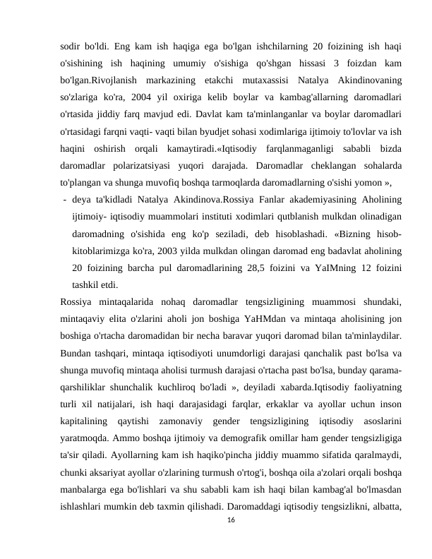 sodir bo'ldi. Eng kam ish haqiga ega bo'lgan ishchilarning 20 foizining ish haqi
o'sishining  ish  haqining  umumiy  o'sishiga  qo'shgan  hissasi  3  foizdan  kam
bo'lgan.Rivojlanish  markazining  etakchi  mutaxassisi  Natalya  Akindinovaning
so'zlariga  ko'ra,  2004  yil  oxiriga  kelib  boylar  va  kambag'allarning  daromadlari
o'rtasida jiddiy farq mavjud edi. Davlat kam ta'minlanganlar va boylar daromadlari
o'rtasidagi farqni vaqti- vaqti bilan byudjet sohasi xodimlariga ijtimoiy to'lovlar va ish
haqini  oshirish  orqali  kamaytiradi.«Iqtisodiy  farqlanmaganligi  sababli  bizda
daromadlar  polarizatsiyasi  yuqori  darajada.  Daromadlar  cheklangan  sohalarda
to'plangan va shunga muvofiq boshqa tarmoqlarda daromadlarning o'sishi yomon »,
- deya ta'kidladi Natalya Akindinova.Rossiya Fanlar akademiyasining Aholining
ijtimoiy- iqtisodiy muammolari instituti xodimlari qutblanish mulkdan olinadigan
daromadning  o'sishida  eng  ko'p  seziladi,  deb  hisoblashadi.  «Bizning  hisob-
kitoblarimizga ko'ra, 2003 yilda mulkdan olingan daromad eng badavlat aholining
20 foizining barcha pul daromadlarining 28,5 foizini va YaIMning 12 foizini
tashkil etdi.
Rossiya  mintaqalarida  nohaq  daromadlar  tengsizligining  muammosi  shundaki,
mintaqaviy elita o'zlarini aholi jon boshiga YaHMdan va mintaqa aholisining jon
boshiga o'rtacha daromadidan bir necha baravar yuqori daromad bilan ta'minlaydilar.
Bundan tashqari, mintaqa iqtisodiyoti unumdorligi darajasi qanchalik past bo'lsa va
shunga muvofiq mintaqa aholisi turmush darajasi o'rtacha past bo'lsa, bunday qarama-
qarshiliklar shunchalik kuchliroq bo'ladi », deyiladi xabarda.Iqtisodiy faoliyatning
turli xil natijalari, ish haqi darajasidagi farqlar, erkaklar va ayollar uchun inson
kapitalining  qaytishi  zamonaviy  gender  tengsizligining  iqtisodiy  asoslarini
yaratmoqda. Ammo boshqa ijtimoiy va demografik omillar ham gender tengsizligiga
ta'sir qiladi. Ayollarning kam ish haqiko'pincha jiddiy muammo sifatida qaralmaydi,
chunki aksariyat ayollar o'zlarining turmush o'rtog'i, boshqa oila a'zolari orqali boshqa
manbalarga ega bo'lishlari va shu sababli kam ish haqi bilan kambag'al bo'lmasdan
ishlashlari mumkin deb taxmin qilishadi. Daromaddagi iqtisodiy tengsizlikni, albatta,
16
