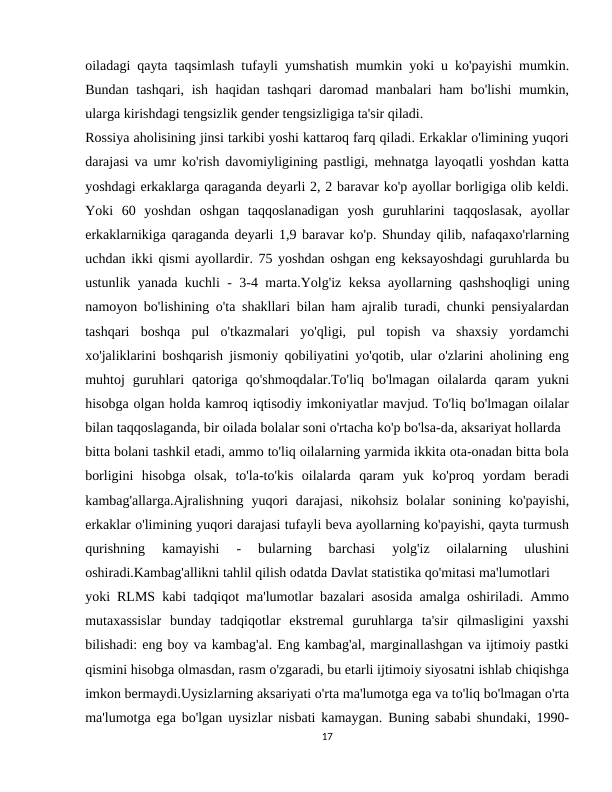 oiladagi qayta taqsimlash tufayli yumshatish mumkin yoki u ko'payishi mumkin.
Bundan tashqari, ish haqidan tashqari  daromad manbalari ham bo'lishi  mumkin,
ularga kirishdagi tengsizlik gender tengsizligiga ta'sir qiladi.
Rossiya aholisining jinsi tarkibi yoshi kattaroq farq qiladi. Erkaklar o'limining yuqori
darajasi va umr ko'rish davomiyligining pastligi, mehnatga layoqatli yoshdan katta
yoshdagi erkaklarga qaraganda deyarli 2, 2 baravar ko'p ayollar borligiga olib keldi.
Yoki  60  yoshdan  oshgan  taqqoslanadigan  yosh  guruhlarini  taqqoslasak,  ayollar
erkaklarnikiga qaraganda deyarli 1,9 baravar ko'p. Shunday qilib, nafaqaxo'rlarning
uchdan ikki qismi ayollardir. 75 yoshdan oshgan eng keksayoshdagi guruhlarda bu
ustunlik yanada kuchli - 3-4 marta.Yolg'iz keksa ayollarning qashshoqligi  uning
namoyon bo'lishining o'ta shakllari bilan ham ajralib turadi, chunki pensiyalardan
tashqari  boshqa  pul  o'tkazmalari  yo'qligi,  pul  topish  va  shaxsiy  yordamchi
xo'jaliklarini boshqarish jismoniy qobiliyatini yo'qotib, ular o'zlarini aholining eng
muhtoj  guruhlari  qatoriga  qo'shmoqdalar.To'liq  bo'lmagan  oilalarda  qaram  yukni
hisobga olgan holda kamroq iqtisodiy imkoniyatlar mavjud. To'liq bo'lmagan oilalar
bilan taqqoslaganda, bir oilada bolalar soni o'rtacha ko'p bo'lsa-da, aksariyat hollarda
bitta bolani tashkil etadi, ammo to'liq oilalarning yarmida ikkita ota-onadan bitta bola
borligini  hisobga  olsak,  to'la-to'kis  oilalarda  qaram  yuk  ko'proq  yordam  beradi
kambag'allarga.Ajralishning  yuqori  darajasi,  nikohsiz  bolalar  sonining  ko'payishi,
erkaklar o'limining yuqori darajasi tufayli beva ayollarning ko'payishi, qayta turmush
qurishning  kamayishi  -  bularning  barchasi  yolg'iz  oilalarning  ulushini
oshiradi.Kambag'allikni tahlil qilish odatda Davlat statistika qo'mitasi ma'lumotlari
yoki RLMS kabi tadqiqot ma'lumotlar bazalari asosida amalga oshiriladi. Ammo
mutaxassislar  bunday  tadqiqotlar  ekstremal  guruhlarga  ta'sir  qilmasligini  yaxshi
bilishadi: eng boy va kambag'al. Eng kambag'al, marginallashgan va ijtimoiy pastki
qismini hisobga olmasdan, rasm o'zgaradi, bu etarli ijtimoiy siyosatni ishlab chiqishga
imkon bermaydi.Uysizlarning aksariyati o'rta ma'lumotga ega va to'liq bo'lmagan o'rta
ma'lumotga ega bo'lgan uysizlar nisbati kamaygan. Buning sababi shundaki, 1990-
17
