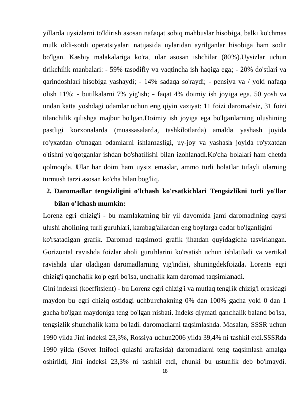 yillarda uysizlarni to'ldirish asosan nafaqat sobiq mahbuslar hisobiga, balki ko'chmas
mulk oldi-sotdi operatsiyalari natijasida uylaridan ayrilganlar hisobiga ham sodir
bo'lgan.  Kasbiy  malakalariga  ko'ra,  ular  asosan  ishchilar  (80%).Uysizlar  uchun
tirikchilik manbalari: - 59% tasodifiy va vaqtincha ish haqiga ega; - 20% do'stlari va
qarindoshlari hisobiga yashaydi; - 14% sadaqa so'raydi; - pensiya va / yoki nafaqa
olish 11%; - butilkalarni 7% yig'ish; - faqat 4% doimiy ish joyiga ega. 50 yosh va
undan katta yoshdagi odamlar uchun eng qiyin vaziyat: 11 foizi daromadsiz, 31 foizi
tilanchilik qilishga majbur bo'lgan.Doimiy ish joyiga ega bo'lganlarning ulushining
pastligi  korxonalarda  (muassasalarda,  tashkilotlarda)  amalda  yashash  joyida
ro'yxatdan o'tmagan odamlarni ishlamasligi, uy-joy va yashash joyida ro'yxatdan
o'tishni yo'qotganlar ishdan bo'shatilishi bilan izohlanadi.Ko'cha bolalari ham chetda
qolmoqda. Ular har doim ham uysiz emaslar, ammo turli holatlar tufayli ularning
turmush tarzi asosan ko'cha bilan bog'liq.
2. Daromadlar tengsizligini o'lchash ko'rsatkichlari Tengsizlikni turli yo'llar
bilan o'lchash mumkin:
Lorenz egri chizig'i - bu mamlakatning bir yil davomida jami daromadining qaysi
ulushi aholining turli guruhlari, kambag'allardan eng boylarga qadar bo'lganligini
ko'rsatadigan grafik. Daromad taqsimoti grafik jihatdan quyidagicha tasvirlangan.
Gorizontal ravishda foizlar aholi guruhlarini ko'rsatish uchun ishlatiladi va vertikal
ravishda  ular  oladigan  daromadlarning  yig'indisi,  shuningdekfoizda.  Lorents  egri
chizig'i qanchalik ko'p egri bo'lsa, unchalik kam daromad taqsimlanadi.
Gini indeksi (koeffitsient) - bu Lorenz egri chizig'i va mutlaq tenglik chizig'i orasidagi
maydon bu egri chiziq ostidagi uchburchakning 0% dan 100% gacha yoki 0 dan 1
gacha bo'lgan maydoniga teng bo'lgan nisbati. Indeks qiymati qanchalik baland bo'lsa,
tengsizlik shunchalik katta bo'ladi. daromadlarni taqsimlashda. Masalan, SSSR uchun
1990 yilda Jini indeksi 23,3%, Rossiya uchun2006 yilda 39,4% ni tashkil etdi.SSSRda
1990 yilda (Sovet Ittifoqi qulashi arafasida) daromadlarni teng taqsimlash amalga
oshirildi,  Jini  indeksi  23,3%  ni  tashkil  etdi,  chunki  bu  ustunlik  deb  bo'lmaydi.
18
